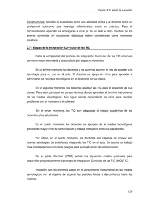 Capítulo II: El estado de la cuestión



Constructivista: Concibe la enseñanza como una actividad crítica y al docente como un
profesional autónomo que investiga reflexionando sobre su práctica. Para el
constructivismo aprender es arriesgarse a errar (ir de un lado a otro), muchos de los
errores cometidos en situaciones didácticas deben considerarse como momentos
creativos.

2.7.- Etapas de la Integración Curricular de las TIC


       Dada la complejidad del proceso de Integración Curricular de las TIC entonces
conviene mejor entenderla y desarrollarla por etapas o momentos


       En un primer momento los docentes y los alumnos asumen el reto de acceder a la
tecnología para su uso en el aula. El docente se apoya en otros para aprender a
administrar los recursos tecnológicos en el desarrollo de las clases.


       En el segundo momento, los docentes adoptan las TIC para el desarrollo de sus
clases. Para esto participan en cursos técnicos donde aprenden el dominio instrumental
de los medios tecnológicos. Aún sigue siendo dependiente de otros para resolver
problemas con el hardware o el software.


        En el tercer momento, las TIC son adaptadas al trabajo académico de los
docentes y los estudiantes.


       En el cuarto momento, los docentes se apropian de lo medios tecnológicos
generando mayor nivel de comunicación y trabajo interactivo entre sus estudiantes.


       Por último, en el quinto momento, los docentes son capaces de innovar con
nuevas estrategias de enseñanza integrando las TIC en el aula. Se asume un trabajo
más interdisciplinario con otros colegas para la construcción del conocimiento.


       De su parte Sánchez (2003) señala los siguientes niveles graduales para
desarrollar progresivamente el proceso de Integración Curricular de las TIC (INCUTIC).


       Iniciación: son los primeros pasos en el conocimiento instrumental de los medios
tecnológicos con el objetivo de superar las posibles fobias y desconfianza hacia los
mismos.



                                                                                              129
 