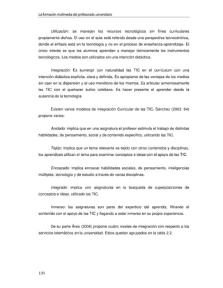 La formación multimedia del profesorado universitario



        Utilización: se manejan los recursos tecnológicos sin fines curriculares
propiamente dichos. El uso en el aula está referido desde una perspectiva tecnocéntrica,
donde el énfasis está en la tecnología y no en el proceso de enseñanza-aprendizaje. El
único interés es que los alumnos aprendan a manejar técnicamente los instrumentos
tecnológicos. Los medios son utilizados sin una intención didáctica.


        Integración: Es sumergir con naturalidad las TIC en el currículum con una
intención didáctica explícita, clara y definida. Es apropiarse de las ventajas de los medios
sin caer en la dispersión y el uso monótono de los mismos. Es articular armoniosamente
las TIC con el quehacer áulico cotidiano. Es hacer presente el aprender desde la
ausencia de la tecnología.


        Existen varios modelos de integración Curricular de las TIC. Sánchez (2003: 64)
propone varios:


        Anidado: implica que en una asignatura el profesor estimula el trabajo de distintas
habilidades, de pensamiento, social y de contenido específico, utilizando las TIC.


        Tejido: implica que un tema relevante es tejido con otros contenidos y disciplinas,
los aprendices utilizan el tema para examinar conceptos e ideas con el apoyo de las TIC.


        Enroscado: implica enroscar habilidades sociales, de pensamiento, inteligencias
múltiples, tecnología y de estudio a través de varias disciplinas.


        Integrado: implica unir asignaturas en la búsqueda de superposiciones de
conceptos e ideas, utilizado las TIC.


        Inmerso: las asignaturas son parte del experticio del aprendiz, filtrando el
contenido con el apoyo de las TIC y llegando a estar inmerso en su propia experiencia.


        De su parte Área (2004) propone cuatro niveles de integración con respecto a los
servicios telemáticos en la universidad. Estos quedan agrupados en la tabla 2.2.




130
 