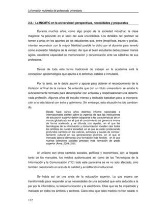 La formación multimedia del profesorado universitario



2.8.- La INCUTIC en la universidad: perspectivas, necesidades y propuestas


        Durante muchos años, como algo propio de la sociedad industrial, la clase
magistral ha pervivido en el seno del aula universitaria. Los dictados del profesor se
toman a prisa en los apuntes de los estudiantes que, entre jeroglíficos, trazos y grafías,
intentan reconstruir con la mayor fidelidad posible lo dicho por el docente para tenerlo
como expresión fidedigna de la verdad. Así que el buen estudiante debía poseer manos
ágiles, excelente capacidad de memorización y concentración ante las cátedras de sus
profesores.


        Detrás de toda esta forma tradicional de trabajar en la academia está la
concepción epistemológica que apunta a lo definitivo, estable e inmutable.


        Por lo tanto, se le debía asumir y apoyar para obtener el reconocimiento de la
titulación al final de la carrera. Se entendía que con un título universitario se estaba lo
suficientemente formado para desempeñar con entereza y responsabilidad una determi-
nada profesión. Algunos años de estudio intenso y dedicado bastaban para la incorpora-
ción a la vida laboral con éxito y optimismo. Sin embargo, esta situación ha ido cambian-
do.
                 Desde hace varios años distintos informe nacionales e
                 internacionales alertan sobre la urgencia de que las instituciones
                 de educación superior deben adaptarse a las características de un
                 mundo globalizado en el que el conocimiento se genera e innova
                 de forma acelerada y se difunde con rapidez, en el que las
                 tecnologías de la información y comunicación invaden casi todos
                 los ámbitos de nuestra sociedad, en el que se están produciendo
                 profundos cambios en los valores, actitudes y pautas de compor-
                 tamiento cultural en las generaciones jóvenes, en el que el
                 mercado laboral demanda una formación más flexible, en el que
                 nuevos colectivos sociales precisan más formación de grado
                 superior (Área, 2004: 218).


        Al unísono con otros cambios sociales, políticos y económicos, con la llegada
tanto de los manuales, los medios audiovisuales así como de las Tecnologías de la
Información y la Comunicación (TIC) todo este panorama se ve no solo afectado, sino
también cuestionado en aras de la calidad y acreditación institucional.


        Se habla así de una crisis de la educación superior. La que espera ser
transformada para responder a las necesidades de una sociedad que está seducida a la
par por la informática, la telecomunicación y la electrónica. Ellas que les ha impactado y
marcado en todos los ámbitos y sectores. Claro está, que tales medios no han calado ni


132
 