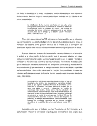 Capítulo II: El estado de la cuestión



tan hondo ni tan rápido en la esfera universitaria, como lo han hecho en otras instancias
de la sociedad. Pero en mayor o menor grado siguen latentes aun por detrás de los
muros universitarios.


               La introducción de las nuevas tecnologías en las aulas y los
               consiguientes cambios en los métodos de enseñanza deben ser
               contemplados como un proceso de mejora, que supone la
               necesidad de formar e informar adecuadamente a sus futuros
               usuarios. Éste es un enfoque y un objetivo usual y necesario
               (Majó y Marquès, 2002: 17).


       Ahora bien, sabemos que las TIC, teóricamente, hacen posible: que la educación
superior represente una oportunidad para todos los colectivos sociales; que se rompa el
monopolio del docente como guardián absoluto de la verdad; que la concepción del
aprendizaje deje de estar basado exclusivamente en la memoria y recopilación de datos.


       Además, se espera el desarrollo de estrategias metacognitivas sobre la búsqueda,
el análisis y la interpretación de la información; que el alumnado adquiera un mayor
protagonismo dentro del proceso y asuma un papel proactivo; que el espacio y tiempo de
formación se flexibilicen de acuerdo a las circunstancias y necesidades de cada sujeto,
que la interacción estudiante-profesor se vea enriquecida con nuevas y distintas formas
de comunicación; y que se fomente el trabajo académico y social en equipo, superando
las barreras físicas y temporales, generando la creación de comunidades virtuales con
intereses y afinidades comunes sin importar tiempo, espacio, edad, creencias, ideología,
raza o clase social.


               El reto de futuro está en que las universidades innoven no sólo su
               tecnología, sino también sus concepciones y prácticas pedagó-
               gicas, lo que significa modificar el modelo de enseñanza univer-
               sitario en su globalidad. Las redes telemáticas pueden ser un
               factor que ayude a construir y desarrollar un modelo de
               enseñanza más flexible, donde prime más la actividad y la
               construcción del conocimiento por parte del alumnado a través de
               una gama variada de recursos que a la mera recepción pasiva del
               conocimiento a través de unos apuntes y/o libros. El uso de
               Internet con fines docentes no es un proceso fácil de poner en
               práctica y no siempre se logra realizar satisfactoriamente. Todo
               proceso de renovación educativa es un proceso complejo
               sometido a la variabilidad de numerosos factores. (Área, 2004:
               222).


       Indudablemente que, el trabajar con las Tecnologías de la Información y la
Comunicación (TIC) en la universidad exige la puesta en marcha de todo un plan que,



                                                                                                 133
 