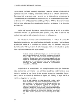 La formación multimedia del profesorado universitario



cuando menos, ha de ser estratégico, sistemático, coherente, plausible, consensuado y
objeto de evaluación, revisión y actualización, como ya se ha señalado anteriormente.
Que sobre todo tenga coherencia y armonía con la declaración de principios de la
Cumbre Mundial de la Sociedad de la Información (ITU, 2003) desarrollada en dos fases:
en Ginebra, del 10 al 12 de diciembre de 2003, y en Túnez, del 16 al 18 de noviembre de
2005 así como la Declaración Universal de los Derechos Humanos del 10 de diciembre
de 1948 (ONU).


        Como todo proyecto educativo la Integración Curricular de las TIC en el ámbito
universitario requiere una planificación previa (Salinas, 2004). Pero no se trata de
cualquier plan implementado unilateralmente, como ya se ha descrito.


        Se trata de un proyecto que fundamentalmente ha de ser fruto de un estudio
diagnóstico que determine las reales fortalezas, debilidades, amenazas y oportunidades
en todos los frentes de la institución para lanzarse hacia una verdadera Integración
Curricular de las TIC. La presencia de la tecnología por sí sola en la institución se queda
como insuficiente para desarrollar dicho proceso.


                 No basta comprar la última tecnología para ser innovador: sólo
                 que el empleo de las últimas tecnologías, por las interacciones a
                 las que obliga su uso, como por otras razones propias de su
                 producción, plantea nuevos retos a los profesores y alumnos, que
                 pueden ser considerados como una oportunidad para enfrentarse
                 a un proyecto de innovación, pero éste debe estar planificado,
                 negociado, con claros objetivos, partiendo de un diagnóstico
                 inicial (Cebrián, 2006: 33).


        El plan se ha de corresponder a una clara política institucional que permee en
todas las instancias universitarias y sus actividades académicas y administrativas para
orientar y gestionar el uso óptimo de los recursos tecnológicos disponibles (Gaona,
2007). Resulta muy valioso el mantener un registro por escrito y no dejar todo a la
intuición o al capricho del momento.
                 Se ha de tener claro qué es lo que se pretende a medio y largo
                 plazo. Los proyectos propulsados por profesores entusiastas, aun-
                 que son loables, no suelen ser efectivos. Es imprescindible que
                 las instituciones de enseñanza superior se involucren en
                 experiencias de explotación de las TIC en la docencia. Es impor-
                 tante que el proyecto de innovación esté integrado en la estrategia
                 institucional y que la comunidad universitaria lo asuma. Se supone
                 que todos los miembros de la comunidad (dirección, profesorado,
                 etc.) deben mostrar compromiso con el proyecto (Salinas, 2004:
                 10).




134
 