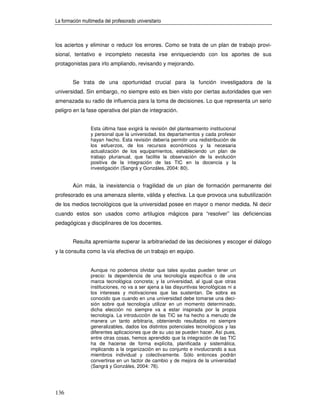 La formación multimedia del profesorado universitario



los aciertos y eliminar o reducir los errores. Como se trata de un plan de trabajo provi-
sional, tentativo e incompleto necesita irse enriqueciendo con los aportes de sus
protagonistas para irlo ampliando, revisando y mejorando.


        Se trata de una oportunidad crucial para la función investigadora de la
universidad. Sin embargo, no siempre esto es bien visto por ciertas autoridades que ven
amenazada su radio de influencia para la toma de decisiones. Lo que representa un serio
peligro en la fase operativa del plan de integración.


                 Esta última fase exigirá la revisión del planteamiento institucional
                 y personal que la universidad, los departamentos y cada profesor
                 hayan hecho. Esta revisión debería permitir una redistribución de
                 los esfuerzos, de los recursos económicos y la necesaria
                 actualización de los equipamientos, estableciendo un plan de
                 trabajo plurianual, que facilite la observación de la evolución
                 positiva de la integración de las TIC en la docencia y la
                 investigación (Sangrá y Gonzáles, 2004: 80).


        Aún más, la inexistencia o fragilidad de un plan de formación permanente del
profesorado es una amenaza silente, válida y efectiva. La que provoca una subutilización
de los medios tecnológicos que la universidad posee en mayor o menor medida. Ni decir
cuando estos son usados como artilugios mágicos para “resolver” las deficiencias
pedagógicas y disciplinares de los docentes.


        Resulta apremiante superar la arbitrariedad de las decisiones y escoger el diálogo
y la consulta como la vía efectiva de un trabajo en equipo.


                 Aunque no podemos olvidar que tales ayudas pueden tener un
                 precio: la dependencia de una tecnología específica o de una
                 marca tecnológica concreta; y la universidad, al igual que otras
                 instituciones, no va a ser ajena a las disyuntivas tecnológicas ni a
                 los intereses y motivaciones que las sustentan. De sobra es
                 conocido que cuando en una universidad debe tomarse una deci-
                 sión sobre qué tecnología utilizar en un momento determinado,
                 dicha elección no siempre va a estar inspirada por la propia
                 tecnología. La introducción de las TIC se ha hecho a menudo de
                 manera un tanto arbitraria, obteniendo resultados no siempre
                 generalizables, dados los distintos potenciales tecnológicos y las
                 diferentes aplicaciones que de su uso se pueden hacer. Así pues,
                 entre otras cosas, hemos aprendido que la integración de las TIC
                 ha de hacerse de forma explícita, planificada y sistemática,
                 implicando a la organización en su conjunto e involucrando a sus
                 miembros individual y colectivamente. Sólo entonces podrán
                 convertirse en un factor de cambio y de mejora de la universidad
                 (Sangrá y Gonzáles, 2004: 76).




136
 