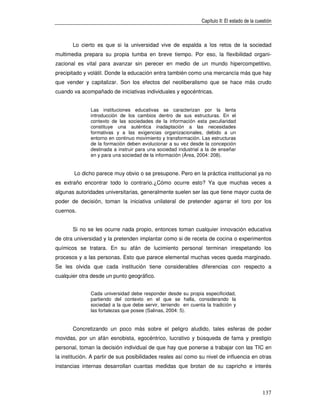 Capítulo II: El estado de la cuestión



       Lo cierto es que si la universidad vive de espalda a los retos de la sociedad
multimedia prepara su propia tumba en breve tiempo. Por eso, la flexibilidad organi-
zacional es vital para avanzar sin perecer en medio de un mundo hipercompetitivo,
precipitado y volátil. Donde la educación entra también como una mercancía más que hay
que vender y capitalizar. Son los efectos del neoliberalismo que se hace más crudo
cuando va acompañado de iniciativas individuales y egocéntricas.


               Las instituciones educativas se caracterizan por la lenta
               introducción de los cambios dentro de sus estructuras. En el
               contexto de las sociedades de la información esta peculiaridad
               constituye una auténtica inadaptación a las necesidades
               formativas y a las exigencias organizacionales, debido a un
               entorno en continuo movimiento y transformación. Las estructuras
               de la formación deben evolucionar a su vez desde la concepción
               destinada a instruir para una sociedad industrial a la de enseñar
               en y para una sociedad de la información (Área, 2004: 208).


        Lo dicho parece muy obvio o se presupone. Pero en la práctica institucional ya no
es extraño encontrar todo lo contrario.¿Cómo ocurre esto? Ya que muchas veces a
algunas autoridades universitarias, generalmente suelen ser las que tiene mayor cuota de
poder de decisión, toman la iniciativa unilateral de pretender agarrar el toro por los
cuernos.


       Si no se les ocurre nada propio, entonces toman cualquier innovación educativa
de otra universidad y la pretenden implantar como si de receta de cocina o experimentos
químicos se tratara. En su afán de lucimiento personal terminan irrespetando los
procesos y a las personas. Esto que parece elemental muchas veces queda marginado.
Se les olvida que cada institución tiene considerables diferencias con respecto a
cualquier otra desde un punto geográfico.


               Cada universidad debe responder desde su propia especificidad,
               partiendo del contexto en el que se halla, considerando la
               sociedad a la que debe servir, teniendo en cuenta la tradición y
               las fortalezas que posee (Salinas, 2004: 5).


       Concretizando un poco más sobre el peligro aludido, tales esferas de poder
movidas, por un afán esnobista, egocéntrico, lucrativo y búsqueda de fama y prestigio
personal, toman la decisión individual de que hay que ponerse a trabajar con las TIC en
la institución. A partir de sus posibilidades reales así como su nivel de influencia en otras
instancias internas desarrollan cuantas medidas que brotan de su capricho e interés



                                                                                                137
 