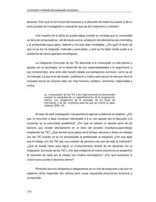 La formación multimedia del profesorado universitario



personal. Pero que no son frutos del consenso y la discusión de todos los sujetos ni de un
serio proceso de investigación y evaluación que les dé fundamento y cohesión.


           Una muestra de lo dicho se puede palpar cuando se constata que la universidad
se llena de computadoras, red de banda ancha, ampliación de laboratorios de informática
y el profesorado sigue ajeno, distante y frío ante tales novedades. ¿Por qué? A razón de
que no se les ha integrado, motivado y consultado, y solo se ha dado rienda suelta a la
avalancha de tantos aparatos tecnológicos.


           La Integración Curricular de las TIC demanda a la universidad no sólo pensar y
apostar por la tecnología, en el desarrollo de sus responsabilidades y el seguimiento a
sus compromisos, sino ante todo hacerlo desde una perspectiva curricular, como ya se
ha indicado. La que sirva de sostén, justificación y motivo para asumir el reto que tiene la
sociedad actual de hacerse cada vez más humana, solidaria, autónoma, responsable y
crítica.


                  La incorporación de las TIC a las organizaciones ha demostrado
                  siempre la necesidad de un replanteamiento de la organización
                  interna, una reingeniería de la actividad, de los flujos de
                  información y de los productos para los que se orienta su labor
                  (Salinas, 2004: 10).


           Al calor de esta investigación nos plantemos algunas cuestiones al respecto: ¿Por
qué no renunciar a esas iniciativas individuales y a su vez apostar por la discusión y el
consenso en la comunidad académica? ¿Por qué no realizar un estudio serio de los
factores que inciden directamente en el éxito del proceso enseñanza-aprendizaje
empleando las TIC? ¿Qué sentido tiene gastar tanto tiempo, esfuerzo y dinero en trabajar
con las TIC cuando no se ha sensibilizado al profesorado al respecto? ¿Por qué dejar
que el trabajo con las TIC sea una cuestión de persona más que de toda la institución?
¿Qué se puede hacer para lograr un involucramiento directo de los docentes con la
Integración Curricular de las TIC? ¿Por qué anteponer el motivo económico al académico
al momento de optar por el trabajo con medios tecnológicos? ¿Por qué buscamos lo
nuevo fuera cuando lo llevamos dentro?


           Pareciera que nos ahogamos y desgastamos en un mar de preguntas a las que no
sabemos cómo responder con certeza pero cuyas respuestas procuramos encontrar y
comprender.




138
 