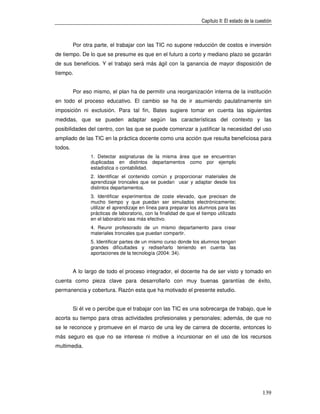 Capítulo II: El estado de la cuestión



         Por otra parte, el trabajar con las TIC no supone reducción de costos e inversión
de tiempo. De lo que se presume es que en el futuro a corto y mediano plazo se gozarán
de sus beneficios. Y el trabajo será más ágil con la ganancia de mayor disposición de
tiempo.


         Por eso mismo, el plan ha de permitir una reorganización interna de la institución
en todo el proceso educativo. El cambio se ha de ir asumiendo paulatinamente sin
imposición ni exclusión. Para tal fin, Bates sugiere tomar en cuenta las siguientes
medidas, que se pueden adaptar según las características del contexto y las
posibilidades del centro, con las que se puede comenzar a justificar la necesidad del uso
ampliado de las TIC en la práctica docente como una acción que resulta beneficiosa para
todos.
                1. Detectar asignaturas de la misma área que se encuentran
                duplicadas en distintos departamentos como por ejemplo
                estadística o contabilidad.
                2. Identificar el contenido común y proporcionar materiales de
                aprendizaje troncales que se puedan usar y adaptar desde los
                distintos departamentos.
                3. Identificar experimentos de coste elevado, que precisan de
                mucho tiempo y que puedan ser simulados electrónicamente;
                utilizar el aprendizaje en línea para preparar los alumnos para las
                prácticas de laboratorio, con la finalidad de que el tiempo utilizado
                en el laboratorio sea más efectivo.
                4. Reunir profesorado de un mismo departamento para crear
                materiales troncales que puedan compartir.
                5. Identificar partes de un mismo curso donde los alumnos tengan
                grandes dificultades y rediseñarlo teniendo en cuenta las
                aportaciones de la tecnología (2004: 34).


         A lo largo de todo el proceso integrador, el docente ha de ser visto y tomado en
cuenta como pieza clave para desarrollarlo con muy buenas garantías de éxito,
permanencia y cobertura. Razón esta que ha motivado el presente estudio.


         Si él ve o percibe que el trabajar con las TIC es una sobrecarga de trabajo, que le
acorta su tiempo para otras actividades profesionales y personales; además, de que no
se le reconoce y promueve en el marco de una ley de carrera de docente, entonces lo
más seguro es que no se interese ni motive a incursionar en el uso de los recursos
multimedia.




                                                                                                    139
 