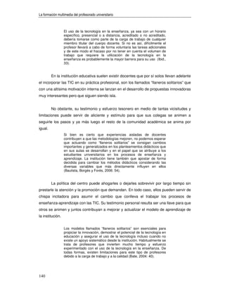 La formación multimedia del profesorado universitario



                  El uso de la tecnología en la enseñanza, ya sea con un horario
                  específico, presencial o a distancia, acreditado o no acreditado,
                  debería tomarse como parte de la carga de trabajo de cualquier
                  miembro titular del cuerpo docente. Si no es así, difícilmente el
                  profesor llevará a cabo de forma voluntaria las tareas adicionales
                  y de este modo el fracaso por no tener en cuenta el volumen de
                  trabajo que requiere la utilización de la tecnología en la
                  enseñanza es probablemente la mayor barrera para su uso (Ibid.,
                  33).


         En la institución educativa suelen existir docentes que por sí solos llevan adelante
el incorporar las TIC en su práctica profesional, son los llamados “llaneros solitarios” que
con una altísima motivación interna se lanzan en el desarrollo de propuestas innovadoras
muy interesantes pero que siguen siendo isla.


         No obstante, su testimonio y esfuerzo tesonero en medio de tantas vicisitudes y
limitaciones puede servir de aliciente y estímulo para que sus colegas se animen a
seguirle los pasos y ya más luego el resto de la comunidad académica se anima por
igual.
                  Si bien es cierto que experiencias aisladas de docentes
                  contribuyen a que las metodologías mejoren, no podemos esperar
                  que actuando como “llaneros solitarios” se consigan cambios
                  importantes y generalizados en los planteamientos didácticos que
                  en sus aulas se desarrollan y en el papel que se atribuye a los
                  estudiantes universitarios en los procesos de enseñanza y
                  aprendizaje. La institución tiene también que apostar de forma
                  decidida para cambiar los métodos didácticos considerando las
                  diversas variables que más directamente influyen en ellos
                  (Bautista, Borgés y Forés, 2006: 54).


         La política del centro puede ahogarles o dejarles sobrevivir por largo tiempo sin
prestarle la atención y la promoción que demandan. En todo caso, ellos pueden servir de
chispa incitadora para asumir el cambio que conlleva el trabajar los procesos de
enseñanza-aprendizaje con las TIC. Su testimonio personal resulta ser una llave para que
otros se animen y juntos contribuyan a mejorar y actualizar el modelo de aprendizaje de
la institución.


                  Los modelos llamados “llaneros solitarios” son esenciales para
                  propiciar la innovación, demostrar el potencial de la tecnología en
                  educación y asegurar el uso de la tecnología incluso cuando no
                  existe un apoyo sistemático desde la institución. Habitualmente se
                  trata de profesores que invierten mucho tiempo y esfuerzo
                  experimentado con el uso de la tecnología en la enseñanza. De
                  todas formas, existen limitaciones para este tipo de profesores
                  debido a la carga de trabajo y a la calidad (Bate, 2004: 40).




140
 