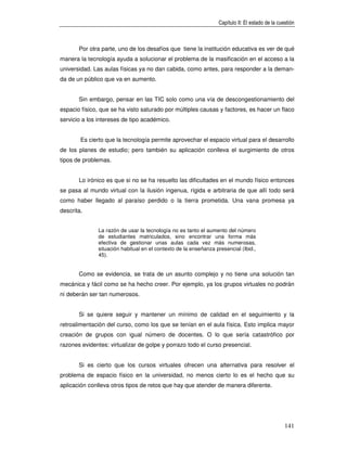 Capítulo II: El estado de la cuestión



       Por otra parte, uno de los desafíos que tiene la institución educativa es ver de qué
manera la tecnología ayuda a solucionar el problema de la masificación en el acceso a la
universidad. Las aulas físicas ya no dan cabida, como antes, para responder a la deman-
da de un público que va en aumento.


       Sin embargo, pensar en las TIC solo como una vía de descongestionamiento del
espacio físico, que se ha visto saturado por múltiples causas y factores, es hacer un flaco
servicio a los intereses de tipo académico.


        Es cierto que la tecnología permite aprovechar el espacio virtual para el desarrollo
de los planes de estudio; pero también su aplicación conlleva el surgimiento de otros
tipos de problemas.


       Lo irónico es que si no se ha resuelto las dificultades en el mundo físico entonces
se pasa al mundo virtual con la ilusión ingenua, rígida e arbitraria de que allí todo será
como haber llegado al paraíso perdido o la tierra prometida. Una vana promesa ya
descrita.


               La razón de usar la tecnología no es tanto el aumento del número
               de estudiantes matriculados, sino encontrar una forma más
               efectiva de gestionar unas aulas cada vez más numerosas,
               situación habitual en el contexto de la enseñanza presencial (Ibid.,
               45).


       Como se evidencia, se trata de un asunto complejo y no tiene una solución tan
mecánica y fácil como se ha hecho creer. Por ejemplo, ya los grupos virtuales no podrán
ni deberán ser tan numerosos.


       Si se quiere seguir y mantener un mínimo de calidad en el seguimiento y la
retroalimentación del curso, como los que se tenían en el aula física. Esto implica mayor
creación de grupos con igual número de docentes. O lo que sería catastrófico por
razones evidentes: virtualizar de golpe y porrazo todo el curso presencial.


       Si es cierto que los cursos virtuales ofrecen una alternativa para resolver el
problema de espacio físico en la universidad, no menos cierto lo es el hecho que su
aplicación conlleva otros tipos de retos que hay que atender de manera diferente.




                                                                                                  141
 