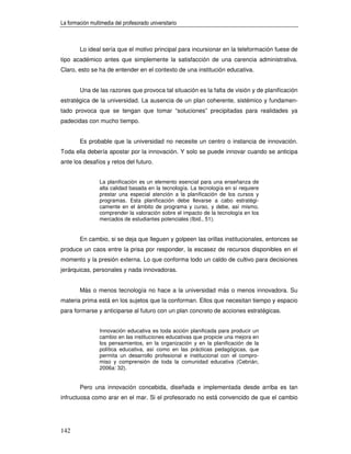 La formación multimedia del profesorado universitario



        Lo ideal sería que el motivo principal para incursionar en la teleformación fuese de
tipo académico antes que simplemente la satisfacción de una carencia administrativa.
Claro, esto se ha de entender en el contexto de una institución educativa.


        Una de las razones que provoca tal situación es la falta de visión y de planificación
estratégica de la universidad. La ausencia de un plan coherente, sistémico y fundamen-
tado provoca que se tengan que tomar “soluciones” precipitadas para realidades ya
padecidas con mucho tiempo.


        Es probable que la universidad no necesite un centro o instancia de innovación.
Toda ella debería apostar por la innovación. Y solo se puede innovar cuando se anticipa
ante los desafíos y retos del futuro.


                 La planificación es un elemento esencial para una enseñanza de
                 alta calidad basada en la tecnología. La tecnología en sí requiere
                 prestar una especial atención a la planificación de los cursos y
                 programas. Esta planificación debe llevarse a cabo estratégi-
                 camente en el ámbito de programa y curso, y debe, así mismo,
                 comprender la valoración sobre el impacto de la tecnología en los
                 mercados de estudiantes potenciales (Ibid., 51).


        En cambio, si se deja que lleguen y golpeen las orillas institucionales, entonces se
produce un caos entre la prisa por responder, la escasez de recursos disponibles en el
momento y la presión externa. Lo que conforma todo un caldo de cultivo para decisiones
jerárquicas, personales y nada innovadoras.


        Más o menos tecnología no hace a la universidad más o menos innovadora. Su
materia prima está en los sujetos que la conforman. Ellos que necesitan tiempo y espacio
para formarse y anticiparse al futuro con un plan concreto de acciones estratégicas.


                 Innovación educativa es toda acción planificada para producir un
                 cambio en las instituciones educativas que propicie una mejora en
                 los pensamientos, en la organización y en la planificación de la
                 política educativa, así como en las prácticas pedagógicas, que
                 permita un desarrollo profesional e institucional con el compro-
                 miso y comprensión de toda la comunidad educativa (Cebrián,
                 2006a: 32).


        Pero una innovación concebida, diseñada e implementada desde arriba es tan
infructuosa como arar en el mar. Si el profesorado no está convencido de que el cambio




142
 