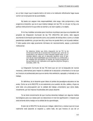 Capítulo II: El estado de la cuestión



es un bien mayor que le aporta tanto a él como a la institución difícilmente haga causa
común con el proyecto de las autoridades.


        No basta con asignar más responsabilidad, más carga, más compromiso y más
exigencia al docente, que es lo que implica trabajar con las TIC; si a la par no hay una
política institucional en la que ellos se sientan y se vean sujetos y no objeto.


        Si no hay medidas concretas para incentivar al profesor para que se empodere del
proyecto de Integración Curricular de las TIC (INCUTIC) del centro, éste seguirá
asumiendo la formación permanente como una cuestión de tiempo libre o como un simple
pasatiempo académico, ya que ese día y esa hora me queda libre y se la puedo dedicar.
Y todo queda como algo puramente intrínseco sin reconocimiento, apoyo y promoción
institucional.


                 No debemos olvidar que dicha integración de las TIC ha de
                 enmarcarse dentro de un proceso de innovación que, como tal, no
                 acostumbra a ser efectivo si viene impuesto desde arriba. La uni-
                 versidad debería velar por el adecuado equilibrio entre el ejer-
                 cicio de las responsabilidades que encomienda a su profesorado y
                 las medidas que acompañan al impulso de nuevos proyectos en
                 los que éstos se ven implicados como agentes efectivos (Sangrá y
                 Gonzáles, 2004: 78).


        La Integración Curricular de las TIC tiene que ver con la búsqueda de nuevas
maneras y alternativas para mejorar la calidad de la educación universitaria a la vez que
se involucra al profesorado para que se sienta más satisfecho, apoyado y motivado en su
trabajo.


        En definitiva, es el docente quien lidera el cambio de paradigma educativo en las
aulas. Como se ve la INCUTIC no es solamente una cuestión de bits, cables y flujos es
ante todo una preocupación por la calidad del trabajo universitario que viene dada,
inicialmente, por las mejoras insustituibles del cuerpo docente.


        Ya se tiene conocimiento de que muchos docentes trabajan con algunos medios
tecnológicos para sus clases pero se desconoce el nivel de significación o impacto que
está teniendo dicho trabajo en la calidad de los aprendizajes.


        El plan de la INCUTIC ha de procurar indagar, determinar y evaluar que es lo que
realmente está pasando al respecto y, sobre todo, de qué manera el uso de un


                                                                                                  143
 