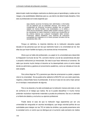La formación multimedia del profesorado universitario



determinado medio tecnológico realmente es efectivo para el aprendizaje y cuáles son los
riesgos y las posibilidades didácticas para su uso dentro de determinada disciplina. Ante
esto al profesorado se le está exigiendo que


                 sepa diseñar acciones formativas bien delimitadas e informadas
                 con los objetivos que se pretenden alcanzar, que ofrezca una
                 multiplicidad de itinerarios formativos posibles que se puedan
                 adaptar de manera flexible a las necesidades y a lo estilos y
                 ritmos de los estudiantes. Deberá saber también orientar y guiar a
                 los estudiantes en estos itinerarios y tendrá que introducirlos en
                 los criterios básicos que cualquier investigador debe conocer.
                 Finalmente, deberá establecer unos sistemas de evaluación
                 susceptibles de integrarse en el mismo proceso formativo de los
                 estudiantes (Ibid., 83).


        Porque en definitiva, la impronta distintiva de la institución educativa queda
tatuada en las personas que son las que realmente hacen a la universidad ser tal. Son
ellas las que hacen factible los logros y los avances de las innovaciones.


        Ahora que se habla del profesorado y su papel en la universidad para desarrollar
la Integración Curricular de las TIC, conviene retomar una de las características del plan
o proyecto institucional ya mencionado. Se trata la que hace referencia al consenso. Se
sabe que durante mucho tiempo el docente se ha desempeñado como el centro desde
donde se administra y gestiona el conocimiento académico, como se indicaba al inicio de
este acápite.


        Pero ahora llega las TIC y pareciera que ellas les amenazaran su poder y espacio
vital en la universidad. No se puede echar adelante la INCUTIC con una visión pesimista,
negativa y desconfiada hacia el profesorado. Si tal es el caso tal vez sería mejor pensar
en el reciclaje o reactualización de algunos.


        Pero si es docente y ha sido contratado por la institución merece ante todo un voto
de confianza en el trabajo que realiza. No se le puede descalificar ni mucho menos
pretender neutralizar imponiendo materiales a prueba de profesores. Eso es un atentado
a la liberta de cátedra y una burla a su ejercicio profesional.


        Puede darse el caso de que la institución haga aspavientos por ser una
universidad de vanguardia en asuntos tecnológicos, que tenga voluntad política de sus
autoridades para trabajar con las TIC en todos los ámbitos, que pueda presentarse ante
la sociedad como un centro que se distingue por el aumento cada semestre de medios


144
 