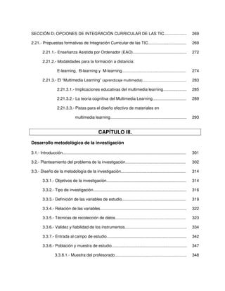 SECCIÓN D: OPCIONES DE INTEGRACIÓN CURRICULAR DE LAS TIC....................                                                       269

2.21.- Propuestas formativas de Integración Curricular de las TIC..................................                                269

         2.21.1.- Enseñanza Asistida por Ordenador (EAO)................................................                           272

         2.21.2.- Modalidades para la formación a distancia:

                     E-learning, B-learning y M-learning.........................................................                  274

         2.21.3.- El “Multimedia Learning” (aprendizaje multimedia)...........................................                     283

                     2.21.3.1.- Implicaciones educativas del multimedia learning.....................                              285

                     2.21.3.2.- La teoría cognitiva del Multimedia Learning..............................                          289

                     2.21.3.3.- Pistas para el diseño efectivo de materiales en

                                    multimedia learning....................................................................        293


                                                       CAPÍTULO III.

Desarrollo metodológico de la investigación

3.1.- Introducción..............................................................................................................   301

3.2.- Planteamiento del problema de la investigación......................................................                         302

3.3.- Diseño de la metodología de la investigación..........................................................                       314

         3.3.1.- Objetivos de la investigación.......................................................................              314

         3.3.2.- Tipo de investigación...................................................................................          316

         3.3.3.- Definición de las variables de estudio.........................................................                   319

         3.3.4.- Relación de las variables.............................................................................            322

         3.3.5.- Técnicas de recolección de datos...............................................................                   323

         3.3.6.- Validez y fiabilidad de los instrumentos.......................................................                   334

         3.3.7.- Entrada al campo de estudio.......................................................................                342

         3.3.8.- Población y muestra de estudio...................................................................                 347

                   3.3.8.1.- Muestra del profesorado................................................................               348
 