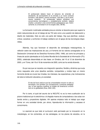 La formación multimedia del profesorado universitario



                 El profesorado deberá hacer el esfuerzo de entender al
                 estudiante, de acompañarlo en la entrada a un nuevo contexto
                 formativo, más abierto, menos normativo, más libre y, por lo tanto,
                 menos protector… El profesorado deberá actualizar sus
                 conocimientos tecnológicos y, probablemente también, deberá
                 ampliar y actualizar unos conocimientos pedagógicos que, históri-
                 camente, la universidad no le ha exigido (Ibid., 89-90).


          La formación multimedia señalada procura orientar al docente para que supere la
visión reduccionista de ver el trabajo de las TIC solo como una cuestión de elaboración y
diseño de materiales. Esto es solo una parte del trabajo. Hay que planificar, evaluar,
criticar, socializar y confrontar el trabajo cotidiano con el apoyo de las tecnologías dispo-
nibles.


          Además, hay que favorecer el desarrollo de estrategias metacognitivas, la
reflexión sobre las implicaciones de uso y el fomento de los valores consagrados en la
Declaración Universal de los Derechos Humanos (ONU, 1948), así como los principios y
líneas de acción planteados en la Cumbre Mundial de la Sociedad de la Información (ITU,
2003), celebrada desarrollada en dos fases: en Ginebra, del 10 al 12 de diciembre de
2003, y en Túnez, del 16 al 18 de noviembre de 2005, como se ha venido diciendo.


          Es por eso que se necesita una integración operativa, flexible y dinámica que surja
como respuesta ante unos desafíos sentidos, compartidos y vividos bajo un mismo
horizonte donde se cruzan las miradas, los intereses, las expectativas y las motivaciones
de toda la institución educativa y la sociedad.


                 El reto de futuro está en que las universidades innoven no sólo su
                 tecnología, sino también sus concepciones y prácticas pedagógi-
                 cas, lo que significa modificar el modelo de enseñanza universi-
                 tario en su globalidad (Área, 2004: 222).


          Por lo tanto, el quid del asunto de la INCUTIC no es la mera sustitución de la
pizarra tradicional por la electrónica o la llegada masiva de computadoras a las aulas con
banda ancha y proyectores digitales. Ahí apenas empieza todo el trabajo que exige
formar en una sociedad donde, por ahora, hiperabunda la información y escasea el
conocimiento.


          Lo esencial es que todo el curriculum esté permeado por la innovación en la
metodología, en los contenidos, en las estrategias, en los planes de estudios, en la




146
 