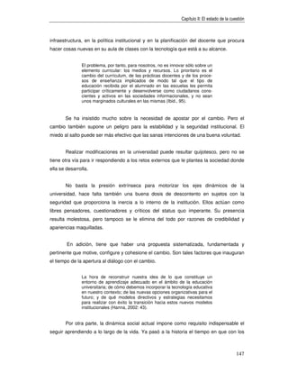 Capítulo II: El estado de la cuestión



infraestructura, en la política institucional y en la planificación del docente que procura
hacer cosas nuevas en su aula de clases con la tecnología que está a su alcance.


               El problema, por tanto, para nosotros, no es innovar sólo sobre un
               elemento curricular: los medios y recursos. Lo prioritario es el
               cambio del currículum, de las prácticas docentes y de los proce-
               sos de enseñanza implicados de modo tal que el tipo de
               educación recibida por el alumnado en las escuelas les permita
               participar críticamente y desenvolverse como ciudadanos cons-
               cientes y activos en las sociedades informacionales, y no sean
               unos marginados culturales en las mismas (Ibid., 95).


       Se ha insistido mucho sobre la necesidad de apostar por el cambio. Pero el
cambio también supone un peligro para la estabilidad y la seguridad institucional. El
miedo al salto puede ser más efectivo que las sanas intenciones de una buena voluntad.


       Realizar modificaciones en la universidad puede resultar quijotesco, pero no se
tiene otra vía para ir respondiendo a los retos externos que le plantea la sociedad donde
ella se desarrolla.


       No basta la presión extrínseca para motorizar los ejes dinámicos de la
universidad, hace falta también una buena dosis de descontento en sujetos con la
seguridad que proporciona la inercia a lo interno de la institución. Ellos actúan como
libres pensadores, cuestionadores y críticos del status quo imperante. Su presencia
resulta molestosa, pero tampoco se le elimina del todo por razones de credibilidad y
apariencias maquilladas.


        En adición, tiene que haber una propuesta sistematizada, fundamentada y
pertinente que motive, configure y cohesione el cambio. Son tales factores que inauguran
el tiempo de la apertura al diálogo con el cambio.


               La hora de reconstruir nuestra idea de lo que constituye un
               entorno de aprendizaje adecuado en el ámbito de la educación
               universitaria; de cómo debemos incorporar la tecnología educativa
               en nuestro contexto; de las nuevas opciones organizativas para el
               futuro; y de qué modelos directivos y estrategias necesitamos
               para realizar con éxito la transición hacia estos nuevos modelos
               institucionales (Hanna, 2002: 43).


       Por otra parte, la dinámica social actual impone como requisito indispensable el
seguir aprendiendo a lo largo de la vida. Ya pasó a la historia el tiempo en que con los



                                                                                                 147
 