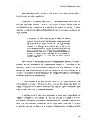 Capítulo II: El estado de la cuestión



       Ante tales atributos se le concede el valor de ser el faro de las acciones, ideas e
intenciones del currículum académico.


       No obstante, la universidad abraza las TIC y se resiste al cambio por lo que la usa
más bien para seguir haciendo lo de ahora con un método antiguo. Se cae así en una
sub-utilización de las herramientas y se esterilizan los efectos del cambio. Es seguir
actuando como antes, pero con artefactos diferentes; es decir, nuevas tecnologías con
viejos métodos.


               La economía y el futuro dependen de la calidad del sistema
               educativo que tengamos y eso significa que vamos a tener que
               rediseñar la educación para que responda al modelo de sociedad
               del conocimiento en la que vivimos hoy y no de la sociedad
               industrial en la que se diseñó el sistema actual. El mundo ha
               cambiado y, sin embargo, la educación no. No hay más que ver
               como han evolucionado de manera vertiginosa diferentes áreas
               como el transporte, la medicina, las comunicaciones, el
               entretenimiento o la industria. En general, la sociedad se ha trans-
               formado, en muchos casos influenciada por la tecnología. Sin
               embargo, la educación no y aquí hay una tarea pendiente
               (Martínez, 2006: 10).


        Pareciera que no hay cabida para dejarse interpelar por lo diferente, lo diverso y
lo nuevo. Por eso, el desarrollo de un proyecto de Integración Curricular de las TIC
(INCUTIC) demanda una reestructuración organizacional a la universidad. El que le
permita ser más descentralizada, la toma de decisiones con mayor agilidad en su
ejecución y evaluación así como la búsqueda del diálogo entre todas las instancias para
dar firmeza y cohesión al plan de trabajo.


       El futuro profesional se verá inmerso dentro de un mundo cada vez más
interconectado, con nuevos y diferentes desafíos. A los que deberá responder desde una
ética y valores y con un volumen de información que crece tan rápido como cambia. Esto
exige la puesta al día para no quedarse desfasado.


       Lo cierto es que, ante todo eso, la universidad no puede seguir respondiendo con
el tipo de formación que ofrecía hace 4 o 5 décadas atrás. La universidad de hoy tiene
que pensarse, concebirse y planificarse como institución del futuro que se anticipa a los
retos, o de lo contrario está condenada a ser una simple veleta y mucho es. El quid está
en aprender a pensar y a discriminar lo importante de lo superfluo, lo fundamental de lo




                                                                                                  149
 