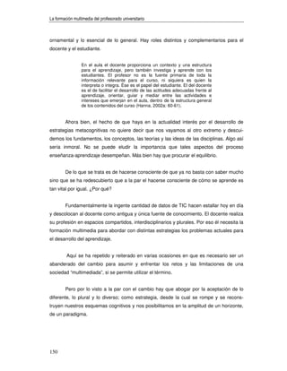 La formación multimedia del profesorado universitario



ornamental y lo esencial de lo general. Hay roles distintos y complementarios para el
docente y el estudiante.


                 En el aula el docente proporciona un contexto y una estructura
                 para el aprendizaje, pero también investiga y aprende con los
                 estudiantes. El profesor no es la fuente primaria de toda la
                 información relevante para el curso, ni siquiera es quien la
                 interpreta o integra. Ése es el papel del estudiante. El del docente
                 es el de facilitar el desarrollo de las actitudes adecuadas frente al
                 aprendizaje, orientar, guiar y mediar entre las actividades e
                 intereses que emerjan en el aula, dentro de la estructura general
                 de los contenidos del curso (Hanna, 2002a: 60-61).


        Ahora bien, el hecho de que haya en la actualidad interés por el desarrollo de
estrategias metacognitivas no quiere decir que nos vayamos al otro extremo y descui-
demos los fundamentos, los conceptos, las teorías y las ideas de las disciplinas. Algo así
sería inmoral. No se puede eludir la importancia que tales aspectos del proceso
enseñanza-aprendizaje desempeñan. Más bien hay que procurar el equilibrio.


        De lo que se trata es de hacerse consciente de que ya no basta con saber mucho
sino que se ha redescubierto que a la par el hacerse consciente de cómo se aprende es
tan vital por igual. ¿Por qué?


        Fundamentalmente la ingente cantidad de datos de TIC hacen estallar hoy en día
y descolocan al docente como antigua y única fuente de conocimiento. El docente realiza
su profesión en espacios compartidos, interdisciplinarios y plurales. Por eso él necesita la
formación multimedia para abordar con distintas estrategias los problemas actuales para
el desarrollo del aprendizaje.


         Aquí se ha repetido y reiterado en varias ocasiones en que es necesario ser un
abanderado del cambio para asumir y enfrentar los retos y las limitaciones de una
sociedad “multimediada”, si se permite utilizar el término.


        Pero por lo visto a la par con el cambio hay que abogar por la aceptación de lo
diferente, lo plural y lo diverso; como estrategia, desde la cual se rompe y se recons-
truyen nuestros esquemas cognitivos y nos posibilitamos en la amplitud de un horizonte,
de un paradigma.




150
 