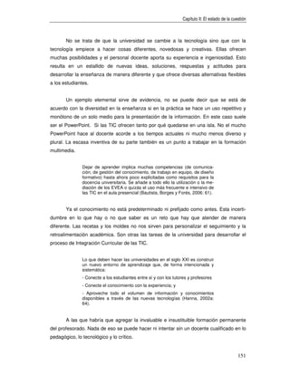 Capítulo II: El estado de la cuestión



       No se trata de que la universidad se cambie a la tecnología sino que con la
tecnología empiece a hacer cosas diferentes, novedosas y creativas. Ellas ofrecen
muchas posibilidades y el personal docente aporta su experiencia e ingeniosidad. Esto
resulta en un estallido de nuevas ideas, soluciones, respuestas y actitudes para
desarrollar la enseñanza de manera diferente y que ofrece diversas alternativas flexibles
a los estudiantes.


       Un ejemplo elemental sirve de evidencia, no se puede decir que se está de
acuerdo con la diversidad en la enseñanza si en la práctica se hace un uso repetitivo y
monótono de un solo medio para la presentación de la información. En este caso suele
ser el PowerPoint. Si las TIC ofrecen tanto por qué quedarse en una isla. No el mucho
PowerPoint hace al docente acorde a los tiempos actuales ni mucho menos diverso y
plural. La escasa inventiva de su parte también es un punto a trabajar en la formación
multimedia.


               Dejar de aprender implica muchas competencias (de comunica-
               ción, de gestión del conocimiento, de trabajo en equipo, de diseño
               formativo) hasta ahora poco explicitadas como requisitos para la
               docencia universitaria. Se añade a todo ello la utilización o la me-
               diación de los EVEA o quizás el uso más frecuente e intensivo de
               las TIC en el aula presencial (Bautista, Borges y Forés, 2006: 61).


       Ya el conocimiento no está predeterminado ni prefijado como antes. Esta incerti-
dumbre en lo que hay o no que saber es un reto que hay que atender de manera
diferente. Las recetas y los moldes no nos sirven para personalizar el seguimiento y la
retroalimentación académica. Son otras las tareas de la universidad para desarrollar el
proceso de Integración Curricular de las TIC.


               Lo que deben hacer las universidades en el siglo XXI es construir
               un nuevo entorno de aprendizaje que, de forma intencionada y
               sistemática:
               - Conecte a los estudiantes entre sí y con los tutores y profesores
               - Conecte el conocimiento con la experiencia; y
               - Aproveche todo el volumen de información y conocimientos
               disponibles a través de las nuevas tecnologías (Hanna, 2002a:
               64).


       A las que habría que agregar la invaluable e insustituible formación permanente
del profesorado. Nada de eso se puede hacer ni intentar sin un docente cualificado en lo
pedagógico, lo tecnológico y lo crítico.


                                                                                                  151
 
