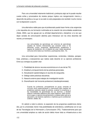 La formación multimedia del profesorado universitario



        Para una universidad netamente tradicional y jerárquica algo así le puede resultar
cuesta arriba y provocadora de recelos porque implica una reorganización interna y
desarrollo de política a la que no se está no solo preparados sino también mucho menos
con la disposición a asumir.


        Una alternativa viable para que el profesorado pueda hacer frente a las exigencias
y los requisitos de una formación multimedia es la creación de comunidades académicas
(Dede, 2002), que los agrupe por su afinidad departamental y disciplinar a la vez que
dejan canales de comunicación abiertos para interactuar con los otros docentes del
recinto y el extranjero.


                 Las comunidades de aprendizaje son entornos de aprendizaje
                 creados de manera intencionada que conectan entre sí los
                 diferentes cursos, programas, departamentos académicos o
                 lugares de residencia, con el objetivo de crear metas educativas
                 comunes entre todos sus miembros y participantes (Ibid., 72).


        Una comunidad para intercambiar experiencias, contenidos, métodos, perspec-
tivas, prácticas y evaluaciones que realiza cada docente en su ejercicio profesional.
Entre sus ventajas se pueden citar:


        1.- Posibilidad de ahorrar recursos económicos en el uso de las TIC.
        2.- Amplitud y enriquecimiento de las prácticas personales.
        3.- Actualización epistemológica en asuntos de vanguardia.
        4.- Diálogo sobre prácticas educativas.
        5.- Asesoría externa para trabajos de investigación-acción.
        6.- Diversificación del horizonte profesional (interdisciplinariedad).


                 Cuando los profesores, principalmente en grupo, tomando el
                 currículo como experimentación e instrumento para resolver los
                 problemas prácticos desde la práctica, analizan la enseñanza y
                 las necesidades de aprendizajes de sus alumnos, y deciden
                 elaborar materiales didácticos para estos objetivos, están ponien-
                 do en juego un ejercicio de pensamiento y análisis sobre qué es la
                 educación y los factores explícitos e implícitos que la condicionan
                 (Cebrián, 2006a: 34).


        En adición a todo lo anterior, la expansión de los programas académicos oferta-
dos, por la universidad, tienen más posibilidades de extenderse y solidificarse con el uso
de las Tecnologías de la Información y Comunicación (TIC). Tradicionalmente para que
una universidad ampliara su radio de acción debía mover toda su infraestructura a otro


152
 