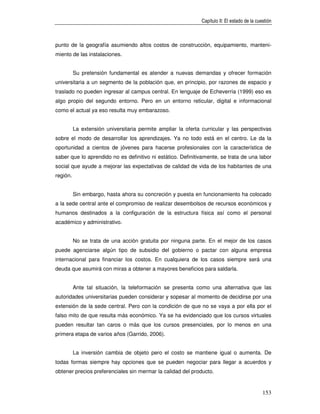 Capítulo II: El estado de la cuestión



punto de la geografía asumiendo altos costos de construcción, equipamiento, manteni-
miento de las instalaciones.


          Su pretensión fundamental es atender a nuevas demandas y ofrecer formación
universitaria a un segmento de la población que, en principio, por razones de espacio y
traslado no pueden ingresar al campus central. En lenguaje de Echeverría (1999) eso es
algo propio del segundo entorno. Pero en un entorno reticular, digital e informacional
como el actual ya eso resulta muy embarazoso.


          La extensión universitaria permite ampliar la oferta curricular y las perspectivas
sobre el modo de desarrollar los aprendizajes. Ya no todo está en el centro. Le da la
oportunidad a cientos de jóvenes para hacerse profesionales con la característica de
saber que lo aprendido no es definitivo ni estático. Definitivamente, se trata de una labor
social que ayude a mejorar las expectativas de calidad de vida de los habitantes de una
región.


          Sin embargo, hasta ahora su concreción y puesta en funcionamiento ha colocado
a la sede central ante el compromiso de realizar desembolsos de recursos económicos y
humanos destinados a la configuración de la estructura física así como el personal
académico y administrativo.


          No se trata de una acción gratuita por ninguna parte. En el mejor de los casos
puede agenciarse algún tipo de subsidio del gobierno o pactar con alguna empresa
internacional para financiar los costos. En cualquiera de los casos siempre será una
deuda que asumirá con miras a obtener a mayores beneficios para saldarla.


          Ante tal situación, la teleformación se presenta como una alternativa que las
autoridades universitarias pueden considerar y sopesar al momento de decidirse por una
extensión de la sede central. Pero con la condición de que no se vaya a por ella por el
falso mito de que resulta más económico. Ya se ha evidenciado que los cursos virtuales
pueden resultar tan caros o más que los cursos presenciales, por lo menos en una
primera etapa de varios años (Garrido, 2006).


          La inversión cambia de objeto pero el costo se mantiene igual o aumenta. De
todas formas siempre hay opciones que se pueden negociar para llegar a acuerdos y
obtener precios preferenciales sin mermar la calidad del producto.


                                                                                               153
 