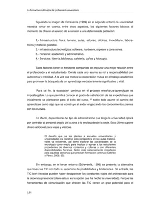 La formación multimedia del profesorado universitario



        Siguiendo la imagen de Echeverría (1999) en el segundo entorno la universidad
necesita tomar en cuenta, entre otros aspectos, los siguientes factores básicos al
momento de ofrecer el servicio de extensión a una determinada población:


        1.- Infraestructura física: terreno, aulas, salones, oficinas, inmobiliario, labora-
torios y material gastable.
        2.- Infraestructura tecnológica: software, hardware, orgware y conexiones.
        3.- Personal: académico y administrativo.
        4.- Servicios: librería, biblioteca, cafetería, baños y fotocopia.


        Tales factores tienen el horizonte compartido de procurar una mejor relación entre
el profesorado y el estudiantado. Donde cada uno asuma su rol y responsabilidad con
autonomía y criticidad. A la vez que motiva la cooperación mutua en el trabajo académico
para promover la búsqueda de un aprendizaje verdaderamente significativo o vital.


         Para tal fin, la evaluación continua en el proceso enseñanza-aprendizaje es
impostergable. Lo que permitirá conocer el grado de satisfacción de las expectativas que
inicialmente se plantearon para el éxito del curso. Y sobre todo asumir el camino del
aprendizaje como algo que se construye al andar engarzando los conocimientos previos
con los nuevos.


        En efecto, dependiendo del tipo de administración que tenga la universidad optará
por contratar al personal propio de la zona o lo enviará desde la sede. Esto último supone
dinero adicional para viajes y viáticos.


                 El desafío que se les plantea a escuelas universitarias y
                 universidades es construir esta perspectiva en las aulas tradicio-
                 nales ya existentes, así como explorar las posibilidades de la
                 tecnología como medio para implicar y apoyar a los estudiantes
                 procedentes de diversos contextos y culturas y con diferentes
                 disponibilidades horarias, factor éste especialmente importante
                 para aquellas personas que precisan formación continua (Cebrián
                 y Pérez, 2006: 65).


        Sin embargo, en el tercer entorno (Echeverría, 1999) se presenta la alternativa
que traen las TIC con todo su repertorio de posibilidades y limitaciones. De entrada, las
TIC bien llevadas pueden hacer desaparecer los constantes viajes del profesorado para
la docencia presencial (claro está si es la opción que ha hecho la universidad). Porque las
herramientas de comunicación que ofrecen las TIC tienen un gran potencial para el


154
 