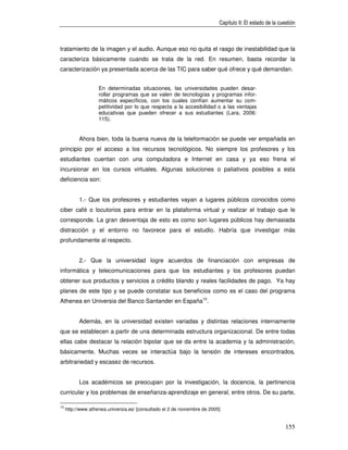 Capítulo II: El estado de la cuestión



tratamiento de la imagen y el audio. Aunque eso no quita el rasgo de inestabilidad que la
caracteriza básicamente cuando se trata de la red. En resumen, basta recordar la
caracterización ya presentada acerca de las TIC para saber qué ofrece y qué demandan.


                    En determinadas situaciones, las universidades pueden desar-
                    rollar programas que se valen de tecnologías y programas infor-
                    máticos específicos, con los cuales confían aumentar su com-
                    petitividad por lo que respecta a la accesibilidad o a las ventajas
                    educativas que pueden ofrecer a sus estudiantes (Lara, 2006:
                    115).


           Ahora bien, toda la buena nueva de la teleformación se puede ver empañada en
principio por el acceso a los recursos tecnológicos. No siempre los profesores y los
estudiantes cuentan con una computadora e Internet en casa y ya eso frena el
incursionar en los cursos virtuales. Algunas soluciones o paliativos posibles a esta
deficiencia son:


           1.- Que los profesores y estudiantes vayan a lugares públicos conocidos como
ciber café o locutorios para entrar en la plataforma virtual y realizar el trabajo que le
corresponde. La gran desventaja de esto es como son lugares públicos hay demasiada
distracción y el entorno no favorece para el estudio. Habría que investigar más
profundamente al respecto.


           2.- Que la universidad logre acuerdos de financiación con empresas de
informática y telecomunicaciones para que los estudiantes y los profesores puedan
obtener sus productos y servicios a crédito blando y reales facilidades de pago. Ya hay
planes de este tipo y se puede constatar sus beneficios como es el caso del programa
Athenea en Universia del Banco Santander en España10.


           Además, en la universidad existen variadas y distintas relaciones internamente
que se establecen a partir de una determinada estructura organizacional. De entre todas
ellas cabe destacar la relación bipolar que se da entre la academia y la administración,
básicamente. Muchas veces se interactúa bajo la tensión de intereses encontrados,
arbitrariedad y escasez de recursos.


           Los académicos se preocupan por la investigación, la docencia, la pertinencia
curricular y los problemas de enseñanza-aprendizaje en general, entre otros. De su parte,

10
     http://www.athenea.universia.es/ [consultado el 2 de noviembre de 2005]


                                                                                                           155
 