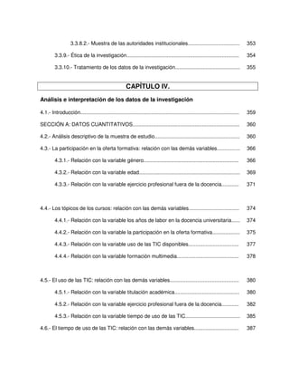 3.3.8.2.- Muestra de las autoridades institucionales....................................                        353

         3.3.9.- Ética de la investigación..............................................................................           354

         3.3.10.- Tratamiento de los datos de la investigación.............................................                        355


                                                       CAPÍTULO IV.
Análisis e interpretación de los datos de la investigación

4.1.- Introducción..............................................................................................................   359

SECCIÓN A: DATOS CUANTITATIVOS..........................................................................                           360

4.2.- Análisis descriptivo de la muestra de estudio...........................................................                     360

4.3.- La participación en la oferta formativa: relación con las demás variables................                                    366

         4.3.1.- Relación con la variable género..................................................................                 366

         4.3.2.- Relación con la variable edad......................................................................               369

         4.3.3.- Relación con la variable ejercicio profesional fuera de la docencia............                                   371



4.4.- Los tópicos de los cursos: relación con las demás variables...................................                               374

         4.4.1.- Relación con la variable los años de labor en la docencia universitaria......                                     374

         4.4.2.- Relación con la variable la participación en la oferta formativa...................                               375

         4.4.3.- Relación con la variable uso de las TIC disponibles...................................                            377

         4.4.4.- Relación con la variable formación multimedia...........................................                          378



4.5.- El uso de las TIC: relación con las demás variables................................................                          380

         4.5.1.- Relación con la variable titulación académica.............................................                        380

         4.5.2.- Relación con la variable ejercicio profesional fuera de la docencia............                                   382

         4.5.3.- Relación con la variable tiempo de uso de las TIC......................................                           385

4.6.- El tiempo de uso de las TIC: relación con las demás variables...............................                                 387
 