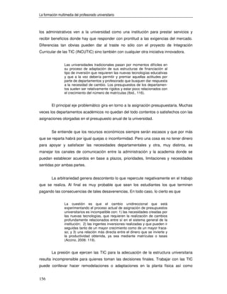 La formación multimedia del profesorado universitario



los administrativos ven a la universidad como una institución para prestar servicios y
recibir beneficios donde hay que responder con prontitud a las exigencias del mercado.
Diferencias tan obvias pueden dar al traste no sólo con el proyecto de Integración
Curricular de las TIC (INCUTIC) sino también con cualquier otra iniciativa innovadora.


                 Las universidades tradicionales pasan por momentos difíciles en
                 su proceso de adaptación de sus estructuras de financiación al
                 tipo de inversión que requieren las nuevas tecnologías educativas
                 y que a la vez debería permitir y premiar aquellas actitudes por
                 parte de departamentos y profesorado que busquen dar respuesta
                 a la necesidad de cambio. Los presupuestos de los departamen-
                 tos suelen ser relativamente rígidos y estar poco relacionados con
                 el crecimiento del número de matrículas (Ibid., 116).


        El principal eje problemático gira en torno a la asignación presupuestaria. Muchas
veces los departamentos académicos no quedan del todo contentos o satisfechos con las
asignaciones otorgadas en el presupuesto anual de la universidad.


        Se entiende que los recursos económicos siempre serán escasos y que por más
que se reparta habrá por igual quejas o inconformidad. Pero una cosa es no tener dinero
para apoyar y satisfacer las necesidades departamentales y otra, muy distinta, es
manejar los canales de comunicación entre la administración y la academia donde se
puedan establecer acuerdos en base a plazos, prioridades, limitaciones y necesidades
sentidas por ambas partes.


        La arbitrariedad genera descontento lo que repercute negativamente en el trabajo
que se realiza. Al final es muy probable que sean los estudiantes los que terminen
pagando las consecuencias de tales desavenencias. En todo caso, lo cierto es que


                 La cuestión es que el cambio unidireccional que está
                 experimentando el proceso actual de asignación de presupuestos
                 universitarios es incompatible con: 1) las necesidades creadas por
                 las nuevas tecnologías, que requieren la realización de cambios
                 profundamente relacionados entre sí en el sistema general de la
                 institución; 2) las ingentes inversiones realizadas y que pueden ir
                 seguidas tanto de un mayor crecimiento como de un mayor fraca-
                 so; y 3) una relación más directa entre el dinero que se invierte y
                 la productividad obtenida, ya sea mediante matrículas o tasas
                 (Accino, 2006: 119).


        La presión que ejercen las TIC para la adecuación de la estructura universitaria
resulta incomprensible para quienes toman las decisiones finales. Trabajar con las TIC
puede conllevar hacer remodelaciones o adaptaciones en la planta física así como


156
 