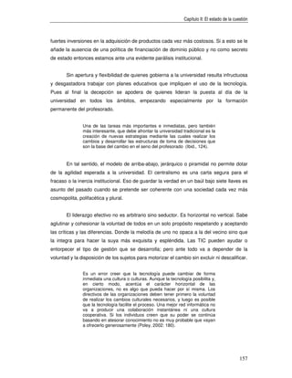 Capítulo II: El estado de la cuestión



fuertes inversiones en la adquisición de productos cada vez más costosos. Si a esto se le
añade la ausencia de una política de financiación de dominio público y no como secreto
de estado entonces estamos ante una evidente parálisis institucional.


       Sin apertura y flexibilidad de quienes gobierna a la universidad resulta infructuosa
y desgastadora trabajar con planes educativos que impliquen el uso de la tecnología.
Pues al final la decepción se apodera de quienes lideran la puesta al día de la
universidad en todos los ámbitos, empezando especialmente por la formación
permanente del profesorado.


               Una de las tareas más importantes e inmediatas, pero también
               más interesante, que debe afrontar la universidad tradicional es la
               creación de nuevas estrategias mediante las cuales realizar los
               cambios y desarrollar las estructuras de toma de decisiones que
               son la base del cambio en el seno del profesorado (Ibid., 124).


       En tal sentido, el modelo de arriba-abajo, jerárquico o piramidal no permite dotar
de la agilidad esperada a la universidad. El centralismo es una carta segura para el
fracaso o la inercia institucional. Eso de guardar la verdad en un baúl bajo siete llaves es
asunto del pasado cuando se pretende ser coherente con una sociedad cada vez más
cosmopolita, polifacética y plural.


       El liderazgo efectivo no es arbitrario sino seductor. Es horizontal no vertical. Sabe
aglutinar y cohesionar la voluntad de todos en un solo propósito respetando y aceptando
las críticas y las diferencias. Donde la melodía de uno no opaca a la del vecino sino que
la integra para hacer la suya más exquisita y espléndida. Las TIC pueden ayudar o
entorpecer el tipo de gestión que se desarrolla; pero ante todo va a depender de la
voluntad y la disposición de los sujetos para motorizar el cambio sin excluir ni descalificar.


               Es un error creer que la tecnología puede cambiar de forma
               inmediata una cultura o culturas. Aunque la tecnología posibilita y,
               en cierto modo, acentúa el carácter horizontal de las
               organizaciones, no es algo que pueda hacer por sí misma. Los
               directivos de las organizaciones deben tener primero la voluntad
               de realizar los cambios culturales necesarios, y luego es posible
               que la tecnología facilite el proceso. Una mejor red informática no
               va a producir una colaboración instantánea ni una cultura
               cooperativa. Si los individuos creen que su poder se continúa
               basando en atesorar conocimiento no es muy probable que vayan
               a ofrecerlo generosamente (Poley, 2002: 180).




                                                                                                  157
 