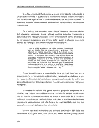 La formación multimedia del profesorado universitario



        Si no hay comunicación fluida, asidua y honesta entre todas las instancias de la
universidad difícilmente se pueda llevar a buen término cualquier iniciativa innovadora.
Con su estructura organizacional la universidad enseña y los estudiantes aprenden. Si
padece de esclerosis funcional también se reflejará en las decisiones y las actividades
que administre.


        Por el contrario, una universidad fresca, aireada, de puertas y ventanas abiertas,
ágil, dialogante, respetuosa, diversa, reflexiva, analítica, autocrítica, transparente y
comunicativa tiene más oportunidades de convivir armoniosamente con las diferencias y
las novedades de su época que giran en torno a ella y que en la actualidad tienen como
centro a las Tecnologías de la Información y la Comunicación (TIC).


                 Como el mundo es redondo, los cargos directivos universitarios
                 que han dejado atrás los compartimentos y pirámides y han
                 adoptado un modelo circular (la rueda de la fortuna), con un
                 centro pero sin un arriba ni un abajo, tienen más posibilidades de
                 triunfar. Las labores de dirección serán cada vez más fluidas, se
                 organizarán por objetivos concretos y estarán determinadas por la
                 demografía. La adhesión a un líder se basa en la confianza. El
                 objetivo de este cambio es lograr un uso adecuado de las
                 tecnologías, de forma que tanto alumnos como profesores se
                 impliquen activamente en el proceso de enseñanza y aprendizaje
                 y sea posible preparar a los estudiantes tanto para el mundo
                 laboral como para pensar y aprender (Ibid., 176).


        En una institución como la universidad la única autoridad viene dada por el
conocimiento. No hay conocimiento posible si no hay investigación y estudio que lo ava-
len y sustenten. No se trata de la dictadura de los caprichos y los antojos del yo. Una idea
personal puede ser muy brillante pero también necesita hacerse comunidad y convencer
no imponer.


        Se necesita un liderazgo que genere confianza porque es competente en la
materia y sabe dialogar sin monopolizar sobre el contrario. Por ejemplo, resulta curioso
que un directivo universitario reconozca su apatía o indiferencia por la formación
multimedia y que al paso de los años todo siga igual. Si es un analfabeto digital entonces
necesita una preparación que esté a la altura de las responsabilidades que tiene que
desarrollar en beneficio de la comunidad universitaria.


        Un buen líder trata de mantener una excelente comunicación con todos. Las
herramientas tecnológicas (email, chat, celular, etc) pueden serle de gran ayuda para



158
 