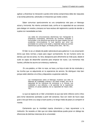 Capítulo II: El estado de la cuestión



agilizar y eficientizar la interacción cuando entre tantos compromisos debe dar respuesta
a las tantas peticiones, solicitudes e invitaciones que recibe a diario.


       Saber comunicar oportunamente es una competencia vital para un liderazgo
actual y horizontal. No intenta controlarlo todo, confía en la capacidad de sus cercanos
para delegar sin recelos y tampoco se hace esclavo del reglamento cuando de atender a
sujetos con necesidades se trata.


               Las redes de comunicaciones electrónicas han impregnado la
               enseñanza universitaria, eliminando las fronteras verticales y
               horizontales; y los directivos que gozan de mayor respeto hoy son
               excelentes comunicadores, lo cual significa que entre sus
               prioridades se cuenta la de recibir y responder todos los correos
               electrónicos que les llegan, sin filtrado previo (Ibid., 180-181).


       El líder no es un dotado de poder sobrenatural para gobernar ni una encarnación
divina que dicta normas y leyes para seguir sumisamente. Es tan humano como los
demás y por eso se cansa, ríe, llora, decepciona pero difícilmente se rinde pues, desde el
suelo es capaz de desarrollar acciones para empezar de nuevo. Los momentos más
fuertes y difíciles los asume con entereza y resiliencia.


         En una palabra, un líder no nace, se hace y se forja al calor de las vicisitudes y
los triunfos que va adquiriendo en la experiencia de servicio. Se distinguen más bien
porque están abiertos a la crítica y dispuestos a superarse cada día.


               Las investigaciones sobre el liderazgo muestran que éste no
               depende de cualidades místicas o de dotes innatas, sino de la
               capacidad de los individuos de conocerse a sí mismos, sus
               cualidades y sus defectos, y de aprender de la experiencia
               cotidiana; en pocas palabras, de su capacidad de mejora (Ibid.,
               181).


       Lo que se espera de un líder universitario es que sea tanto reflexivo como crítico
para tomar decisiones acertadas a partir del consenso. Que con visión de futuro sepa
guiar a los que tiene a su cargo a buen puerto y no tenga miedo de pasar y/o compartir el
mando.


       Ciertamente que la movilidad inyecta dinamismo y hace rejuvenecer a la
institución. Se necesita un líder que con dotes diplomáticas pueda poner en diálogo las
diferencias de distintas instancias de la universidad.



                                                                                                 159
 