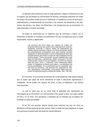 La formación multimedia del profesorado universitario



        La atención para solucionar crisis le exige paciencia, respeto y tolerancia; por eso
se sugiere, que sea diestro en conformación de buenas y amistosas relaciones con todos
los frentes. No se debe olvidar que es un intelectual, un académico y como tal tiene que ir
sistematizando y fundamentando los acuerdos y los avances, las decisiones y las elec-
ciones, las teorías y las ideas, las diferencias y las semejanzas que se encuentran en
cada propuesta o iniciativa de trabajo.


        Su poder es reconocido por su sapiencia que se construye y mejora con la
interacción, el estudio, la humildad y la experiencia. Por eso, se espera que sea un sujeto
responsable, intuitivo y apasionado.


                 Los directivos del futuro deben ser capaces de integrar las
                 evidentes diferencias que existen entre organizaciones, sectores,
                 disciplinas, funciones o culturas. Deben ser diplomáticos que
                 puedan resolver conflictos y ejercer una influencia positiva. Deben
                 ser suficientemente cosmopolitas como para sentirse cómodos
                 trabajando en diferentes países y tener la capacidad de hacer que
                 el pastel alcance para todos en lugar de crear hostilidad entre los
                 distintos grupos. Tienen que poseer una gran habilidad para crear
                 redes de relaciones y asociaciones. Deben enriquecer a los dife-
                 rentes grupos y áreas en los que trabajan y transmitir las mejores
                 ideas de unos y otros. Y, finalmente, como intelectuales deben
                 poseer la inteligencia suficiente para captar y conceptualizar las
                 nuevas posibilidades. Es incuestionable que la universidad nece-
                 sita entre sus directivos, más personas con capacidad de refle-
                 xión, diplomáticos, cosmopolitas y que posean dotes para enri-
                 quecer los diferentes grupos y ámbitos de trabajo (Ibid., 189-190).


        En otro tenor, la convivencia armoniosa con la tecnología de cada época requiere
que el sujeto sea capaz de tomar decisiones en base a elecciones significativas e
inteligentes. No se puede vivir esclavo del email, el blog, la webquest o las noticias
internacionales.


        Lo que se tiene que ver es cómo todo el aparataje que representan las
Tecnologías de la Información y la Comunicación (TIC) ayuda a tener una mejor calidad
de vida y no al revés. Vivir pendiente o estresado por el mensaje que se espera con
ansiedad es nada aconsejable.


        Si las TIC nos permiten ahorrar tiempo pues entonces hay que ver cómo se
distribuye el tiempo personal de otra manera. Ellas no están ahí para desplazar al sujeto
sino para que él pueda hacer las cosas de manera diferente.




160
 