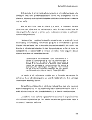 Capítulo II: El estado de la cuestión



       En la sociedad de la información y la comunicación la universidad ya no está sola,
como siglos antes, como guardiana celosa de los saberes. Hoy la competencia cada vez
más va en aumento y otras muchas instituciones amenazan con destronarla si no es que
ya lo han hecho.


       Ante tal encrucijada, entre el pasado y el futuro, la universidad necesita
reinventarse para reinsertarse con nuevos bríos en medio de una comunidad cada vez
más competitiva. Para lograrlo su primera acción ha de estar orientada a la cualificación
profesional del profesorado.


       Hay que revisar y readecuar los estatutos y reglamentos a la luz de esta nuevas
necesidades y oportunidades y evaluar hasta qué punto la universidad se ha quedado
rezagada o es precursora. Pero tal evaluación no puede hacerse solo escuchando a los
de arriba o solo algunas instancias. Se trata de decisiones que se han de tomar por
participación no por representación. El liderazgo universitario ha de asegurarse de que
todas las voces sean por lo menos escuchadas.


               La capacidad de las universidades futuras para recrearse a sí
               mismas con éxito dependerá de hasta qué punto sea capaz la
               próxima generación de docentes de adaptar sus prácticas y
               filosofía a las necesidades de la sociedad. Cómo debemos
               redefinir las actividades de nuestros docentes, las políticas y
               prácticas que les capacitan para dar respuestas y los incentivos
               con que reconocer su trabajo son los factores que van a determi-
               nar el éxito de la universidad del siglo XXI (Poley, 2002a: 254).


       La puesta al día universitaria continúa con la formación permanente del
profesorado donde habrá de asegurarse que aprende no sólo lo técnico de la tecnología
sino también lo didáctico y lo crítico.


       De igual forma, el desarrollo de estrategias metacognitivas para guiar el proceso
de enseñanza-aprendizaje con recursos tecnológicos sin pretender montar un circo en el
aula o la plataforma virtual. Pero esto requiere tiempo y no del libre o del que le sobra.


       La academia ha de facilitarle espacios formativos dentro de su propio contrato
laboral con el compromiso de que cada docente sea evaluado y puntualizado según el
rendimiento y los aportes realizados.




                                                                                                161
 