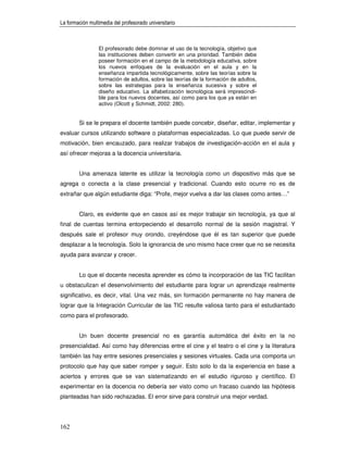 La formación multimedia del profesorado universitario



                 El profesorado debe dominar el uso de la tecnología, objetivo que
                 las instituciones deben convertir en una prioridad. También debe
                 poseer formación en el campo de la metodología educativa, sobre
                 los nuevos enfoques de la evaluación en el aula y en la
                 enseñanza impartida tecnológicamente, sobre las teorías sobre la
                 formación de adultos, sobre las teorías de la formación de adultos,
                 sobre las estrategias para la enseñanza sucesiva y sobre el
                 diseño educativo. La alfabetización tecnológica será imprescindi-
                 ble para los nuevos docentes, así como para los que ya están en
                 activo (Olcott y Schmidt, 2002: 280).


        Si se le prepara el docente también puede concebir, diseñar, editar, implementar y
evaluar cursos utilizando software o plataformas especializadas. Lo que puede servir de
motivación, bien encauzado, para realizar trabajos de investigación-acción en el aula y
así ofrecer mejoras a la docencia universitaria.


        Una amenaza latente es utilizar la tecnología como un dispositivo más que se
agrega o conecta a la clase presencial y tradicional. Cuando esto ocurre no es de
extrañar que algún estudiante diga: “Profe, mejor vuelva a dar las clases como antes…”


        Claro, es evidente que en casos así es mejor trabajar sin tecnología, ya que al
final de cuentas termina entorpeciendo el desarrollo normal de la sesión magistral. Y
después sale el profesor muy orondo, creyéndose que él es tan superior que puede
desplazar a la tecnología. Solo la ignorancia de uno mismo hace creer que no se necesita
ayuda para avanzar y crecer.


        Lo que el docente necesita aprender es cómo la incorporación de las TIC facilitan
u obstaculizan el desenvolvimiento del estudiante para lograr un aprendizaje realmente
significativo, es decir, vital. Una vez más, sin formación permanente no hay manera de
lograr que la Integración Curricular de las TIC resulte valiosa tanto para el estudiantado
como para el profesorado.


        Un buen docente presencial no es garantía automática del éxito en la no
presencialidad. Así como hay diferencias entre el cine y el teatro o el cine y la literatura
también las hay entre sesiones presenciales y sesiones virtuales. Cada una comporta un
protocolo que hay que saber romper y seguir. Esto solo lo da la experiencia en base a
aciertos y errores que se van sistematizando en el estudio riguroso y científico. El
experimentar en la docencia no debería ser visto como un fracaso cuando las hipótesis
planteadas han sido rechazadas. El error sirve para construir una mejor verdad.




162
 