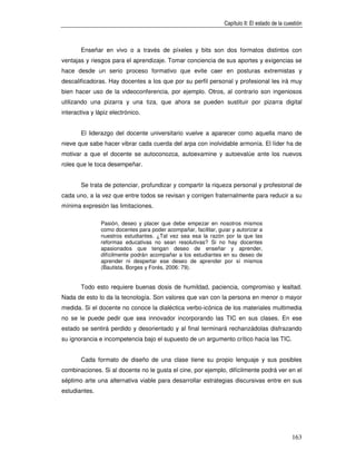 Capítulo II: El estado de la cuestión



       Enseñar en vivo o a través de píxeles y bits son dos formatos distintos con
ventajas y riesgos para el aprendizaje. Tomar conciencia de sus aportes y exigencias se
hace desde un serio proceso formativo que evite caer en posturas extremistas y
descalificadoras. Hay docentes a los que por su perfil personal y profesional les irá muy
bien hacer uso de la videoconferencia, por ejemplo. Otros, al contrario son ingeniosos
utilizando una pizarra y una tiza, que ahora se pueden sustituir por pizarra digital
interactiva y lápiz electrónico.


       El liderazgo del docente universitario vuelve a aparecer como aquella mano de
nieve que sabe hacer vibrar cada cuerda del arpa con inolvidable armonía. El líder ha de
motivar a que el docente se autoconozca, autoexamine y autoevalúe ante los nuevos
roles que le toca desempeñar.


       Se trata de potenciar, profundizar y compartir la riqueza personal y profesional de
cada uno, a la vez que entre todos se revisan y corrigen fraternalmente para reducir a su
mínima expresión las limitaciones.

                Pasión, deseo y placer que debe empezar en nosotros mismos
                como docentes para poder acompañar, facilitar, guiar y autorizar a
                nuestros estudiantes. ¿Tal vez sea esa la razón por la que las
                reformas educativas no sean resolutivas? Si no hay docentes
                apasionados que tengan deseo de enseñar y aprender,
                difícilmente podrán acompañar a los estudiantes en su deseo de
                aprender ni despertar ese deseo de aprender por sí mismos
                (Bautista, Borges y Forés, 2006: 79).


       Todo esto requiere buenas dosis de humildad, paciencia, compromiso y lealtad.
Nada de esto lo da la tecnología. Son valores que van con la persona en menor o mayor
medida. Si el docente no conoce la dialéctica verbo-icónica de los materiales multimedia
no se le puede pedir que sea innovador incorporando las TIC en sus clases. En ese
estado se sentirá perdido y desorientado y al final terminará rechanzádolas disfrazando
su ignorancia e incompetencia bajo el supuesto de un argumento crítico hacia las TIC.


       Cada formato de diseño de una clase tiene su propio lenguaje y sus posibles
combinaciones. Si al docente no le gusta el cine, por ejemplo, difícilmente podrá ver en el
séptimo arte una alternativa viable para desarrollar estrategias discursivas entre en sus
estudiantes.




                                                                                                  163
 