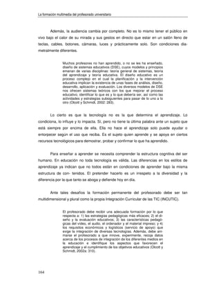 La formación multimedia del profesorado universitario



        Además, la audiencia cambia por completo. No es lo mismo tener el público en
vivo bajo el calor de su mirada y sus gestos en directo que estar en un salón lleno de
teclas, cables, botones, cámaras, luces y prácticamente solo. Son condiciones dia-
metralmente diferentes.


                 Muchos profesores no han aprendido, o no se les ha enseñado,
                 diseño de sistemas educativos (DSE), cuyos modelos y principios
                 emanan de varias disciplinas: teoría general de sistemas, teoría
                 del aprendizaje y teoría educativa. El diseño educativo es un
                 proceso complejo en el cual la planificación y la intervención
                 educativa implican la existencia de unas fases de análisis, diseño,
                 desarrollo, aplicación y evaluación. Los diversos modelos de DSE
                 nos ofrecen sistemas teóricos con los que mejorar el proceso
                 educativo, identificar lo que es y lo que debería ser, así como las
                 actividades y estrategias subsiguientes para pasar de lo uno a lo
                 otro (Olcott y Schmidt, 2002: 283).


        Lo cierto es que la tecnología no es la que determina el aprendizaje. Lo
condiciona, lo influye y lo impacta. Sí, pero no tiene la última palabra ante un sujeto que
está siempre por encima de ella. Ella no hace el aprendizaje solo puede ayudar o
entorpecer según el uso que reciba. Es el sujeto quien aprende y se apoya en ciertos
recursos tecnológicos para demostrar, probar y confirmar lo que ha aprendido.


        Para enseñar a aprender se necesita comprender la estructura cognitiva del ser
humano. En educación no toda tecnología es válida. Las diferencias en los estilos de
aprendizaje ya indican que no todos están en condiciones de aprender bajo la misma
estructura de con- tenidos. El pretender hacerlo es un irrespeto a la diversidad y la
diferencia por la que tanto se aboga y defiende hoy en día.


        Ante tales desafíos la formación permanente del profesorado debe ser tan
multidimensional y plural como la propia Integración Curricular de las TIC (INCUTIC).


                 El profesorado debe recibir una adecuada formación por lo que
                 respecta a: 1) las estrategias pedagógicas más eficaces; 2) el di-
                 seño y la evaluación educativos; 3) las características pedagó-
                 gicas del vídeo, el audio, el ordenador y el material impreso; y 4)
                 los requisitos económicos y logísticos (servicio de apoyo) que
                 exige la integración de diversas tecnologías. Además, debe ani-
                 marse el profesorado a que innove, experimente, recoja datos
                 acerca de los procesos de integración de los diferentes medios en
                 la educación e identifique los aspectos que favorecen el
                 aprendizaje y el cumplimiento de los objetivos educativos (Olcott y
                 Schmidt, 2002a: 310).




164
 