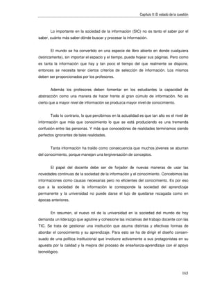 Capítulo II: El estado de la cuestión



       Lo importante en la sociedad de la información (SIC) no es tanto el saber por el
saber, cuánto más saber dónde buscar y procesar la información.


       El mundo se ha convertido en una especie de libro abierto en donde cualquiera
(teóricamente), sin importar el espacio y el tiempo, puede hojear sus páginas. Pero como
es tanta la información que hay y tan poco el tiempo del que realmente se dispone,
entonces se necesita tener ciertos criterios de selección de información. Los mismos
deben ser proporcionados por los profesores.


       Además los profesores deben fomentar en los estudiantes la capacidad de
abstracción como una manera de hacer frente al gran cúmulo de información. No es
cierto que a mayor nivel de información se produzca mayor nivel de conocimiento.


       Todo lo contrario, lo que percibimos en la actualidad es que tan alto es el nivel de
información que más que conocimiento lo que se está produciendo es una tremenda
confusión entre las personas. Y más que conocedores de realidades terminamos siendo
perfectos ignorantes de tales realidades.


       Tanta información ha traído como consecuencia que muchos jóvenes se aburran
del conocimiento, porque manejan una tergiversación de conceptos.


       El papel del docente debe ser de forjador de nuevas maneras de usar las
novedades continuas de la sociedad de la información y el conocimiento. Concebimos las
informaciones como causas necesarias pero no eficientes del conocimiento. Es por eso
que a la sociedad de la información le corresponde la sociedad del aprendizaje
permanente y la universidad no puede darse el lujo de quedarse rezagada como en
épocas anteriores.


       En resumen, el nuevo rol de la universidad en la sociedad del mundo de hoy
demanda un liderazgo que aglutine y cohesione las iniciativas del trabajo docente con las
TIC. Se trata de gestionar una institución que asuma distintas y efectivas formas de
abordar el conocimiento y su aprendizaje. Para esto se ha de dirigir el diseño consen-
suado de una política institucional que involucre activamente a sus protagonistas en su
apuesta por la calidad y la mejora del proceso de enseñanza-aprendizaje con el apoyo
tecnológico.




                                                                                             165
 