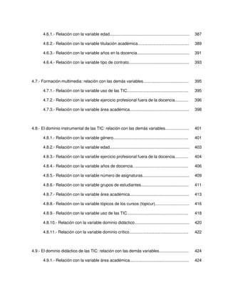 4.6.1.- Relación con la variable edad......................................................................   387

       4.6.2.- Relación con la variable titulación académica.............................................            389

       4.6.3.- Relación con la variable años en la docencia..............................................            391

       4.6.4.- Relación con la variable tipo de contrato.....................................................        393



4.7.- Formación multimedia: relación con las demás variables........................................                 395

       4.7.1.- Relación con la variable uso de las TIC......................................................         395

       4.7.2.- Relación con la variable ejercicio profesional fuera de la docencia............                       396

       4.7.3.- Relación con la variable área académica....................................................           398



4.8.- El dominio instrumental de las TIC: relación con las demás variables.....................                      401

       4.8.1.- Relación con la variable género..................................................................     401

       4.8.2.- Relación con la variable edad......................................................................   403

       4.8.3.- Relación con la variable ejercicio profesional fuera de la docencia............                       404

       4.8.4.- Relación con la variable años de docencia.................................................            406

       4.8.5.- Relación con la variable número de asignaturas.........................................               409

       4.8.6.- Relación con la variable grupos de estudiantes..........................................              411

       4.8.7.- Relación con la variable área académica....................................................           413

       4.8.8.- Relación con la variable tópicos de los cursos (topicur)..............................                416

       4.8.9.- Relación con la variable uso de las TIC......................................................         418

       4.8.10.- Relación con la variable dominio didáctico................................................           420

       4.8.11.- Relación con la variable dominio crítico....................................................         422



4.9.- El dominio didáctico de las TIC: relación con las demás variables..........................                    424

       4.9.1.- Relación con la variable área académica....................................................           424
 
