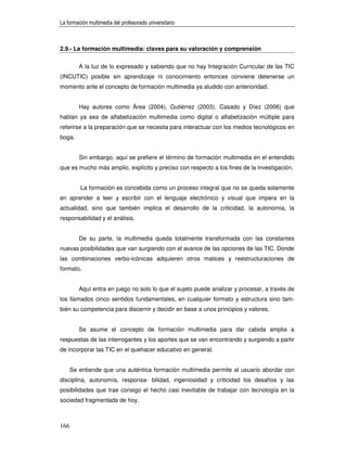 La formación multimedia del profesorado universitario



2.9.- La formación multimedia: claves para su valoración y comprensión


         A la luz de lo expresado y sabiendo que no hay Integración Curricular de las TIC
(INCUTIC) posible sin aprendizaje ni conocimiento entonces conviene detenerse un
momento ante el concepto de formación multimedia ya aludido con anterioridad.


         Hay autores como Área (2004), Gutiérrez (2003), Casado y Díez (2006) que
hablan ya sea de alfabetización multimedia como digital o alfabetización múltiple para
referirse a la preparación que se necesita para interactuar con los medios tecnológicos en
boga.


         Sin embargo, aquí se prefiere el término de formación multimedia en el entendido
que es mucho más amplio, explícito y preciso con respecto a los fines de la investigación.


         La formación es concebida como un proceso integral que no se queda solamente
en aprender a leer y escribir con el lenguaje electrónico y visual que impera en la
actualidad, sino que también implica el desarrollo de la criticidad, la autonomía, la
responsabilidad y el análisis.


         De su parte, la multimedia queda totalmente transformada con las constantes
nuevas posibilidades que van surgiendo con el avance de las opciones de las TIC. Donde
las combinaciones verbo-icónicas adquieren otros matices y reestructuraciones de
formato.


         Aquí entra en juego no solo lo que el sujeto puede analizar y procesar, a través de
los llamados cinco sentidos fundamentales, en cualquier formato y estructura sino tam-
bién su competencia para discernir y decidir en base a unos principios y valores.


         Se asume el concepto de formación multimedia para dar cabida amplia a
respuestas de las interrogantes y los aportes que se van encontrando y surgiendo a partir
de incorporar las TIC en el quehacer educativo en general.


      Se entiende que una auténtica formación multimedia permite al usuario abordar con
disciplina, autonomía, responsa- bilidad, ingeniosidad y criticidad los desafíos y las
posibilidades que trae consigo el hecho casi inevitable de trabajar con tecnología en la
sociedad fragmentada de hoy.



166
 