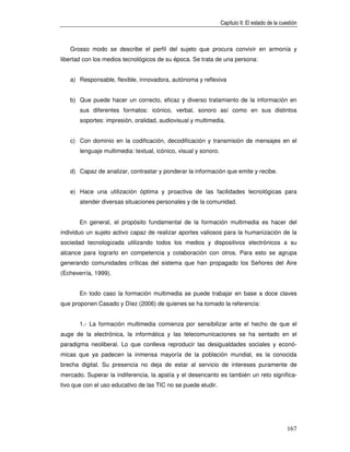 Capítulo II: El estado de la cuestión



   Grosso modo se describe el perfil del sujeto que procura convivir en armonía y
libertad con los medios tecnológicos de su época. Se trata de una persona:


   a) Responsable, flexible, innovadora, autónoma y reflexiva


   b) Que puede hacer un correcto, eficaz y diverso tratamiento de la información en
       sus diferentes formatos: icónico, verbal, sonoro así como en sus distintos
       soportes: impresión, oralidad, audiovisual y multimedia.


   c) Con dominio en la codificación, decodificación y transmisión de mensajes en el
       lenguaje multimedia: textual, icónico, visual y sonoro.


   d) Capaz de analizar, contrastar y ponderar la información que emite y recibe.


   e) Hace una utilización óptima y proactiva de las facilidades tecnológicas para
       atender diversas situaciones personales y de la comunidad.


       En general, el propósito fundamental de la formación multimedia es hacer del
individuo un sujeto activo capaz de realizar aportes valiosos para la humanización de la
sociedad tecnologizada utilizando todos los medios y dispositivos electrónicos a su
alcance para lograrlo en competencia y colaboración con otros. Para esto se agrupa
generando comunidades críticas del sistema que han propagado los Señores del Aire
(Echeverría, 1999).


       En todo caso la formación multimedia se puede trabajar en base a doce claves
que proponen Casado y Díez (2006) de quienes se ha tomado la referencia:


       1.- La formación multimedia comienza por sensibilizar ante el hecho de que el
auge de la electrónica, la informática y las telecomunicaciones se ha sentado en el
paradigma neoliberal. Lo que conlleva reproducir las desigualdades sociales y econó-
micas que ya padecen la inmensa mayoría de la población mundial, es la conocida
brecha digital. Su presencia no deja de estar al servicio de intereses puramente de
mercado. Superar la indiferencia, la apatía y el desencanto es también un reto significa-
tivo que con el uso educativo de las TIC no se puede eludir.




                                                                                                 167
 
