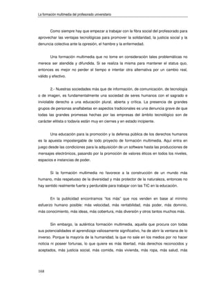 La formación multimedia del profesorado universitario



        Como siempre hay que empezar a trabajar con la fibra social del profesorado para
aprovechar las ventajas tecnológicas para promover la solidaridad, la justicia social y la
denuncia colectiva ante la opresión, el hambre y la enfermedad.


        Una formación multimedia que no tome en consideración tales problemáticas no
merece ser atendida y difundida. Si se realiza la misma para mantener el status quo,
entonces es mejor no perder el tiempo e intentar otra alternativa por un cambio real,
válido y efectivo.


        2.- Nuestras sociedades más que de información, de comunicación, de tecnología
o de imagen, es fundamentalmente una sociedad de seres humanos con el sagrado e
inviolable derecho a una educación plural, abierta y crítica. La presencia de grandes
grupos de personas analfabetas en aspectos tradicionales es una denuncia grave de que
todas las grandes promesas hechas por las empresas del ámbito tecnológico son de
carácter elitista o todavía están muy en ciernes y en estado incipiente.


        Una educación para la promoción y la defensa pública de los derechos humanos
es la apuesta impostergable de todo proyecto de formación multimedia. Aquí entra en
juego desde las condiciones para la adquisición de un software hasta las producciones de
mensajes electrónicos, pasando por la promoción de valores éticos en todos los niveles,
espacios e instancias de poder.


        Si la formación multimedia no favorece a la construcción de un mundo más
humano, más respetuoso de la diversidad y más protector de la naturaleza, entonces no
hay sentido realmente fuerte y perdurable para trabajar con las TIC en la educación.


        En la publicidad encontramos “los más” que nos venden en base al mínimo
esfuerzo humano posible: más velocidad, más rentabilidad, más poder, más dominio,
más conocimiento, más ideas, más cobertura, más diversión y otros tantos muchos más.


        Sin embargo, la auténtica formación multimedia, aquella que procura con todas
sus potencialidades el aprendizaje valiosamente significativo, ha de abrir la ventana de lo
inverso. Porque la mayoría de la humanidad, la que no sale en los medios por no hacer
noticia ni poseer fortunas, lo que quiere es más libertad, más derechos reconocidos y
aceptados, más justicia social, más comida, más vivienda, más ropa, más salud, más




168
 