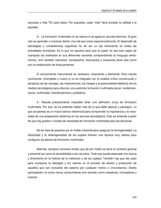 Capítulo II: El estado de la cuestión



escuelas y más TIC para todos. Por supuesto, cada “más” lleva anclado la calidad y la
equidad.


       3.- La formación multimedia no se reduce ni se agota en asuntos técnicos. El gran
reto es aprender a moverse dentro una red que crece exponencialmente. El desarrollo de
estrategias y competencias cognitivas ha de ser un eje transversal en todas las
actividades formativas. Es lo que se requiere para que el sujeto no sea solo capaz de
manipular los artefactos en sus diferentes variantes comprendiendo su lenguaje verbo-
icónico, sino también valorarlos, compararlos, enjuiciarlos y evaluarlos tanto solo como
con la colaboración de otras personas.


       El conocimiento instrumental es necesario, importante y elemental. Pero resulta
insuficiente, incompleto y hueco si no es integrado con el análisis crítico concienzudo y
perspicaz de las ventajas, las implicaciones, los riesgos y la potencialidad didáctica de los
medios tecnológicos para afianzar una auténtica formación multimedia plural, multidimen-
sional, multimodal, interdisciplinaria y poliédrica.


       4.- Resulta prácticamente imposible tener una definición única de formación
multimedia. Por eso, se ha preferido hablar más de lo que debe abarcar y perseguir. Lo
que se plantea es un marco teórico referencial para comprender la importancia y la nece-
sidad de una preparación sistémica en los asuntos tecnológicos. Esto se entiende a partir
de que hay grados o niveles de necesidad de formación multimedia para las personas.


       No se trata de pasarlos por el molde industrial para asegurar la homogeneidad. La
diversidad y la heterogeneidad de los sujetos ofrecen una riqueza muy valiosa para
configurar los planes de formación multimedia.


       Además, tampoco conviene olvidar que de por medio se tiene el contexto general
y personal así como la accesibilidad a los recursos. Todo eso queda plasmado con fuerza
y dinamismo en la historia de la institución y de los sujetos. También hay que dar paso
para incorporar la ideología y los valores en el proceso de diseño y producción de
aquellos que son excluidos del sistema por cualquier motivo o circunstancia. Darles
participación no como meros consumidores sino también como creadores, innovadores y
autores.




                                                                                              169
 
