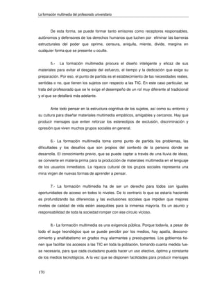 La formación multimedia del profesorado universitario



        De esta forma, se puede formar tanto emisores como receptores responsables,
autónomos y defensores de los derechos humanos que luchen por eliminar las barreras
estructurales del poder que oprime, censura, aniquila, miente, divide, margina en
cualquier forma que se presente u oculte.


        5.-    La formación multimedia procura el diseño inteligente y eficaz de sus
materiales para evitar el desgaste del esfuerzo, el tiempo y la dedicación que exige su
preparación. Por eso, el punto de partida es el establecimiento de las necesidades reales,
sentidas o no, que tienen los sujetos con respecto a las TIC. En este caso particular, se
trata del profesorado que se le exige el desempeño de un rol muy diferente al tradicional
y el que se detallará más adelante.


        Ante todo pensar en la estructura cognitiva de los sujetos, así como su entorno y
su cultura para diseñar materiales multimedia empáticos, amigables y cercanos. Hay que
producir mensajes que eviten reforzar los estereotipos de exclusión, discriminación y
opresión que viven muchos grupos sociales en general.


        6.- La formación multimedia toma como punto de partida los problemas, las
dificultades y los desafíos que son propios del contexto de la persona donde se
desarrolla. El conocimiento previo, que se puede captar a través de una lluvia de ideas,
se convierte en materia prima para la producción de materiales multimedia en el lenguaje
de los usuarios inmediatos. La riqueza cultural de los grupos sociales representa una
mina virgen de nuevas formas de aprender a pensar.


        7.- La formación multimedia ha de ser un derecho para todos con iguales
oportunidades de acceso en todos lo niveles. De lo contrario lo que se estaría haciendo
es profundizando las diferencias y las exclusiones sociales que impiden que mejores
niveles de calidad de vida estén asequibles para la inmensa mayoría. Es un asunto y
responsabilidad de toda la sociedad romper con ese círculo vicioso.


        8.- La formación multimedia es una exigencia pública. Porque todavía, a pesar de
todo el auge tecnológico que se puede percibir por los medios, hay apatía, descono-
cimiento y analfabetismo en grados muy alarmantes y preocupantes. Los gobiernos tie-
nen que facilitar los accesos a las TIC en toda la población, tomando cuanta medida fue-
se necesaria, para que cada ciudadano pueda hacer un uso efectivo, óptimo y constante
de los medios tecnológicos. A la vez que se disponen facilidades para producir mensajes


170
 