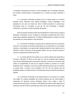 Capítulo II: El estado de la cuestión



o materiales multimedia que resulten no sólo compatibles con la tecnología imperante,
sino también transformadores y provocadores de un cambio que llegue realmente a
todos.


         9.- La formación multimedia se plantea como un radical cambio en el sistema
educativo formal. Diferentes roles, distintas estrategias, nuevas modalidades y otro
aparataje son tan solo una muestra de cómo el sistema educativo no puede seguir
funcionando como en el pasado, ya que las TIC, bien entendidas y utilizadas,
condicionan y reorientan el modo de proceder del docente.


         Ahora el quehacer docente resulta más interdisciplinario. Donde entran en juego el
diseñador, el informático, el tutor, el experto en contenidos y la gestión del centro. No se
puede seguir trabajando aisladamente. El trabajo interdependiente en equipo es la llave
para abordar los nuevos desafíos y retos educativos.


         10.- La formación multimedia no puede eludir la incidencia que tiene la educación
informal en los procesos de enseñanza-aprendizaje que se desarrollan en las escuelas,
institutos y universidades. Los sujetos están rodeados también de otros medios como la
televisión, la radio o la prensa y de allí aprenden también. Por eso, conviene tomarlos en
cuenta en los planes de formación de las TIC.


         11.- La vivencia laboral de los sujetos es una cantera propicia para desarrollar la
formación multimedia. El hecho es que cada vez más las empresas están exigiendo
mano de obra especializada para la producción de bienes y servicios y así mantener altos
niveles de competitividad. El éxito de los negocios facilitará el aumento en el poder
adquisitivo de los ciudadanos. De ahí que resulte elemental la idea de que una empresa
no puede crecer y avanzar si da la espalda a las TIC. Por eso requiere que sus
empleados tengan una sólida formación multimedia para generar beneficios personales y
sociales.


         12.- La formación multimedia ha de prestar atención a la inclusión en su sentido
más amplio. En nuestras sociedades hay muchos colectivos que son discriminados o
marginados por diferentes motivos: ideologías, género, sexo, religión y edad. El
conocimiento promovido por la formación multimedia procura eliminar tales distorsiones e
injusticias. Para ello se filtra el contenido para evitar caer en algún tipo de exclusión. Aquí




                                                                                                171
 