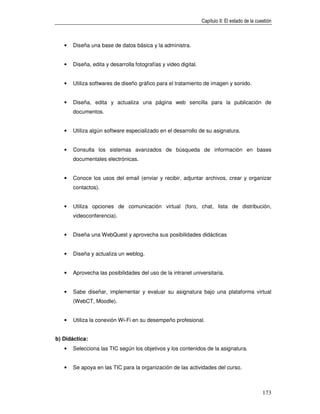 Capítulo II: El estado de la cuestión



   •   Diseña una base de datos básica y la administra.


   •   Diseña, edita y desarrolla fotografías y video digital.


   •   Utiliza softwares de diseño gráfico para el tratamiento de imagen y sonido.


   •   Diseña, edita y actualiza una página web sencilla para la publicación de
       documentos.


   •   Utiliza algún software especializado en el desarrollo de su asignatura.


   •   Consulta los sistemas avanzados de búsqueda de información en bases
       documentales electrónicas.


   •   Conoce los usos del email (enviar y recibir, adjuntar archivos, crear y organizar
       contactos).


   •   Utiliza opciones de comunicación virtual (foro, chat, lista de distribución,
       videoconferencia).


   •   Diseña una WebQuest y aprovecha sus posibilidades didácticas


   •   Diseña y actualiza un weblog.


   •   Aprovecha las posibilidades del uso de la intranet universitaria.


   •   Sabe diseñar, implementar y evaluar su asignatura bajo una plataforma virtual
       (WebCT, Moodle).


   •   Utiliza la conexión Wi-Fi en su desempeño profesional.


b) Didáctica:
   •   Selecciona las TIC según los objetivos y los contenidos de la asignatura.


   •   Se apoya en las TIC para la organización de las actividades del curso.



                                                                                                 173
 