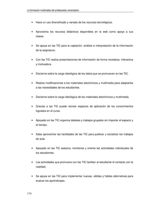 La formación multimedia del profesorado universitario



      •   Hace un uso diversificado y variado de los recursos tecnológicos.


      •   Aprovecha los recursos didácticos disponibles en la web como apoyo a sus
          clases.


      •   Se apoya en las TIC para la captación, análisis e interpretación de la información
          de la asignatura.


      •   Con las TIC realiza presentaciones de información de forma novedosa, interactiva
          y motivadora.


      •   Discierne sobre la carga ideológica de los datos que se promueven en las TIC.


      •   Realiza modificaciones a los materiales electrónicos y multimedia para adaptarlos
          a las necesidades de los estudiantes.


      •   Discierne sobre la carga ideológica de los materiales electrónicos y multimedia.


      •   Gracias a las TIC puede recrear espacios de aplicación de los conocimientos
          logrados en el curso.


      •   Apoyado en las TIC organiza debates y trabajos grupales sin importar el espacio y
          el tiempo.


      •   Sabe aprovechar las facilidades de las TIC para publicar y socializar los trabajos
          de aula.


      •   Apoyado en las TIC asesora, monitorea y orienta las actividades individuales de
          los estudiantes.


      •   Las actividades que promueve con las TIC facilitan al estudiante el contacto con la
          realidad.


      •   Se apoya en las TIC para implementar nuevas, válidas y fiables alternativas para
          evaluar los aprendizajes.



174
 