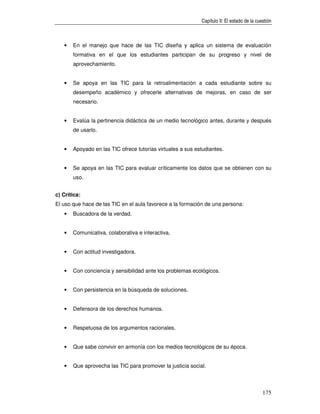 Capítulo II: El estado de la cuestión



   •   En el manejo que hace de las TIC diseña y aplica un sistema de evaluación
       formativa en el que los estudiantes participan de su progreso y nivel de
       aprovechamiento.


   •   Se apoya en las TIC para la retroalimentación a cada estudiante sobre su
       desempeño académico y ofrecerle alternativas de mejoras, en caso de ser
       necesario.


   •   Evalúa la pertinencia didáctica de un medio tecnológico antes, durante y después
       de usarlo.


   •   Apoyado en las TIC ofrece tutorías virtuales a sus estudiantes.


   •   Se apoya en las TIC para evaluar críticamente los datos que se obtienen con su
       uso.


c) Crítica:
El uso que hace de las TIC en el aula favorece a la formación de una persona:
   •   Buscadora de la verdad.


   •   Comunicativa, colaborativa e interactiva.


   •   Con actitud investigadora.


   •   Con conciencia y sensibilidad ante los problemas ecológicos.


   •   Con persistencia en la búsqueda de soluciones.


   •   Defensora de los derechos humanos.


   •   Respetuosa de los argumentos racionales.


   •   Que sabe convivir en armonía con los medios tecnológicos de su época.


   •   Que aprovecha las TIC para promover la justicia social.



                                                                                            175
 