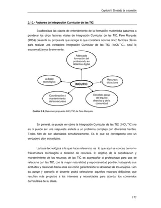 Capítulo II: El estado de la cuestión



2.10.- Factores de Integración Curricular de las TIC


       Establecidas las claves de entendimiento de la formación multimedia pasamos a
ponderar los otros factores vitales de Integración Curricular de las TIC. Pere Marquès
(2004) presenta su propuesta que recoge lo que considera son los cinco factores claves
para realizar una verdadera Integración Curricular de las TIC (INCUTIC). Aquí lo
esquematizamos brevemente:

                                           Adecuada
                                         formación del
                                        profesorado en
                                        didáctica digital




               La base                                                    Recursos
             tecnológica                                                  didácticos
                                          INCUTIC


                  Coordinación y                             Decidido apoyo
                  mantenimiento                                 del equipo
                  de los recursos                            directivo y de la
                        TIC                                     comunidad


    Gráfico 2.8. Resumen propuesta INCUTIC de Pere Marquès




       En general, se puede ver cómo la Integración Curricular de las TIC (INCUTIC) no
es ni puede ser una respuesta aislada a un problema complejo con diferentes frentes.
Todos han de ser abordados simultáneamente. Es lo que se corresponde con un
verdadero plan estratégico.


       La base tecnológica a la que hace referencia es lo que aquí se conoce como in-
fraestructura tecnológica o dotación de recursos. El objetivo de la coordinación y
mantenimiento de los recursos de las TIC es acompañar al profesorado para que se
relacione con las TIC, con la mayor naturalidad y espontaneidad posible, trabajando sus
actitudes y creencias hacia ellas así como garantizando la idoneidad de los equipos. Con
su apoyo y asesoría el docente podrá seleccionar aquellos recursos didácticos que
resulten más propicios a los intereses y necesidades para abordar los contenidos
curriculares de su clase.




                                                                                                     177
 