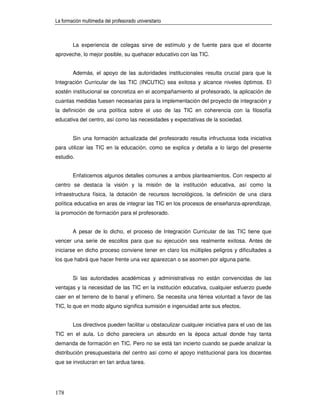 La formación multimedia del profesorado universitario



        La experiencia de colegas sirve de estímulo y de fuente para que el docente
aproveche, lo mejor posible, su quehacer educativo con las TIC.


        Además, el apoyo de las autoridades institucionales resulta crucial para que la
Integración Curricular de las TIC (INCUTIC) sea exitosa y alcance niveles óptimos. El
sostén institucional se concretiza en el acompañamiento al profesorado, la aplicación de
cuantas medidas fuesen necesarias para la implementación del proyecto de integración y
la definición de una política sobre el uso de las TIC en coherencia con la filosofía
educativa del centro, así como las necesidades y expectativas de la sociedad.


        Sin una formación actualizada del profesorado resulta infructuosa toda iniciativa
para utilizar las TIC en la educación, como se explica y detalla a lo largo del presente
estudio.


        Enfaticemos algunos detalles comunes a ambos planteamientos. Con respecto al
centro se destaca la visión y la misión de la institución educativa, así como la
infraestructura física, la dotación de recursos tecnológicos, la definición de una clara
política educativa en aras de integrar las TIC en los procesos de enseñanza-aprendizaje,
la promoción de formación para el profesorado.


        A pesar de lo dicho, el proceso de Integración Curricular de las TIC tiene que
vencer una serie de escollos para que su ejecución sea realmente exitosa. Antes de
iniciarse en dicho proceso conviene tener en claro los múltiples peligros y dificultades a
los que habrá que hacer frente una vez aparezcan o se asomen por alguna parte.


        Si las autoridades académicas y administrativas no están convencidas de las
ventajas y la necesidad de las TIC en la institución educativa, cualquier esfuerzo puede
caer en el terreno de lo banal y efímero. Se necesita una férrea voluntad a favor de las
TIC, lo que en modo alguno significa sumisión e ingenuidad ante sus efectos.


        Los directivos pueden facilitar u obstaculizar cualquier iniciativa para el uso de las
TIC en el aula. Lo dicho pareciera un absurdo en la época actual donde hay tanta
demanda de formación en TIC. Pero no se está tan incierto cuando se puede analizar la
distribución presupuestaria del centro así como el apoyo institucional para los docentes
que se involucran en tan ardua tarea.




178
 