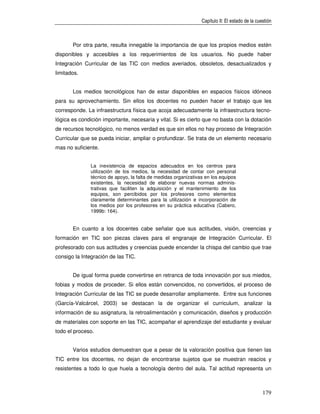Capítulo II: El estado de la cuestión



       Por otra parte, resulta innegable la importancia de que los propios medios estén
disponibles y accesibles a los requerimientos de los usuarios. No puede haber
Integración Curricular de las TIC con medios averiados, obsoletos, desactualizados y
limitados.


       Los medios tecnológicos han de estar disponibles en espacios físicos idóneos
para su aprovechamiento. Sin ellos los docentes no pueden hacer el trabajo que les
corresponde. La infraestructura física que acoja adecuadamente la infraestructura tecno-
lógica es condición importante, necesaria y vital. Si es cierto que no basta con la dotación
de recursos tecnológico, no menos verdad es que sin ellos no hay proceso de Integración
Curricular que se pueda iniciar, ampliar o profundizar. Se trata de un elemento necesario
mas no suficiente.


               La inexistencia de espacios adecuados en los centros para
               utilización de los medios, la necesidad de contar con personal
               técnico de apoyo, la falta de medidas organizativas en los equipos
               existentes, la necesidad de elaborar nuevas normas adminis-
               trativas que faciliten la adquisición y el mantenimiento de los
               equipos, son percibidos por los profesores como elementos
               claramente determinantes para la utilización e incorporación de
               los medios por los profesores en su práctica educativa (Cabero,
               1999b: 164).


       En cuanto a los docentes cabe señalar que sus actitudes, visión, creencias y
formación en TIC son piezas claves para el engranaje de Integración Curricular. El
profesorado con sus actitudes y creencias puede encender la chispa del cambio que trae
consigo la Integración de las TIC.


       De igual forma puede convertirse en retranca de toda innovación por sus miedos,
fobias y modos de proceder. Si ellos están convencidos, no convertidos, el proceso de
Integración Curricular de las TIC se puede desarrollar ampliamente. Entre sus funciones
(García-Valcárcel, 2003) se destacan la de organizar el curriculum, analizar la
información de su asignatura, la retroalimentación y comunicación, diseños y producción
de materiales con soporte en las TIC, acompañar el aprendizaje del estudiante y evaluar
todo el proceso.


       Varios estudios demuestran que a pesar de la valoración positiva que tienen las
TIC entre los docentes, no dejan de encontrarse sujetos que se muestran reacios y
resistentes a todo lo que huela a tecnología dentro del aula. Tal actitud representa un



                                                                                                 179
 
