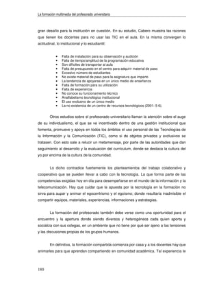 La formación multimedia del profesorado universitario



gran desafío para la institución en cuestión. En su estudio, Cabero muestra las razones
que tienen los docentes para no usar las TIC en el aula. En la misma convergen lo
actitudinal, lo institucional y lo estudiantil:


             •   Falta de instalación para su observación y audición
             •   Falta de tiempo/amplitud de la programación educativa
             •   Son difíciles de transportar al aula
             •   Falta de presupuesto en el centro para adquirir material de paso
             •   Excesivo número de estudiantes
             •   No existe material de paso para la asignatura que imparto
             •   La tendencia de apoyarse en un único medio de enseñanza
             •   Falta de formación para su utilización
             •   Falta de experiencia
             •   No conoce su funcionamiento técnico
             •   Analfabetismo tecnológico institucional
             •   El uso exclusivo de un único medio
             •   La no existencia de un centro de recursos tecnológicos (2001: 5-6).


        Otros estudios sobre el profesorado universitario llaman la atención sobre el auge
de su individualismo, el que se ve incentivado dentro de una gestión institucional que
fomenta, promueve y apoya en todos los ámbitos el uso personal de las Tecnologías de
la Información y la Comunicación (TIC), como si de objetos privados y exclusivos se
tratasen. Con esto sale a relucir un metamensaje, por parte de las autoridades que dan
seguimiento al desarrollo y la evaluación del currículum, donde se destaca la cultura del
yo por encima de la cultura de la comunidad.


        Lo dicho contradice fuertemente los planteamientos del trabajo colaborativo y
cooperativo que se pueden llevar a cabo con la tecnología. La que forma parte de las
competencias exigidas hoy en día para desempeñarse en el mundo de la información y la
telecomunicación. Hay que cuidar que la apuesta por la tecnología en la formación no
sirva para aupar y animar el egocentrismo y el egoísmo; donde resultaría inadmisible el
compartir equipos, materiales, experiencias, informaciones y estrategias.


        La formación del profesorado también debe verse como una oportunidad para el
encuentro y la apertura donde siendo diversos y heterogéneos cada quien aporta y
socializa con sus colegas, en un ambiente que no tiene por qué ser ajeno a las tensiones
y las discusiones propias de los grupos humanos.


        En definitiva, la formación compartida comienza por casa y a los docentes hay que
animarles para que aprendan compartiendo en comunidad académica. Tal experiencia le



180
 