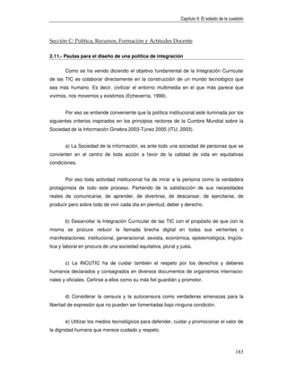 Capítulo II: El estado de la cuestión



Sección C: Política, Recursos, Formación y Actitudes Docente

2.11.- Pautas para el diseño de una política de integración


       Como se ha venido diciendo el objetivo fundamental de la Integración Curricular
de las TIC es colaborar directamente en la construcción de un mundo tecnológico que
sea más humano. Es decir, civilizar el entorno multimedia en el que más parece que
vivimos, nos movemos y existimos (Echeverría, 1999).


       Por eso se entiende conveniente que la política institucional esté iluminada por los
siguientes criterios inspirados en los principios rectores de la Cumbre Mundial sobre la
Sociedad de la Información Ginebra 2003-Túnez 2005 (ITU, 2003).


       a) La Sociedad de la información, es ante todo una sociedad de personas que se
convierten en el centro de toda acción a favor de la calidad de vida en equitativas
condiciones.


       Por eso toda actividad institucional ha de mirar a la persona como la verdadera
protagonista de todo este proceso. Partiendo de la satisfacción de sus necesidades
reales de comunicarse, de aprender, de divertirse, de descansar, de ejercitarse, de
producir pero sobre todo de vivir cada día en plenitud, deber y derecho.


       b) Desarrollar la Integración Curricular de las TIC con el propósito de que con la
misma se procure reducir la llamada brecha digital en todas sus vertientes o
manifestaciones: institucional, generacional, sexista, económica, epistemológica, lingüís-
tica y laboral en procura de una sociedad equitativa, plural y justa.


       c) La INCUTIC ha de cuidar también el respeto por los derechos y deberes
humanos declarados y consagrados en diversos documentos de organismos internacio-
nales y oficiales. Ceñirse a ellos como su más fiel guardián y promotor.


       d) Considerar la censura y la autocensura como verdaderas amenazas para la
libertad de expresión que no pueden ser fomentadas bajo ninguna condición.


       e) Utilizar los medios tecnológicos para defender, cuidar y promocionar el valor de
la dignidad humana que merece cuidado y respeto.



                                                                                               183
 